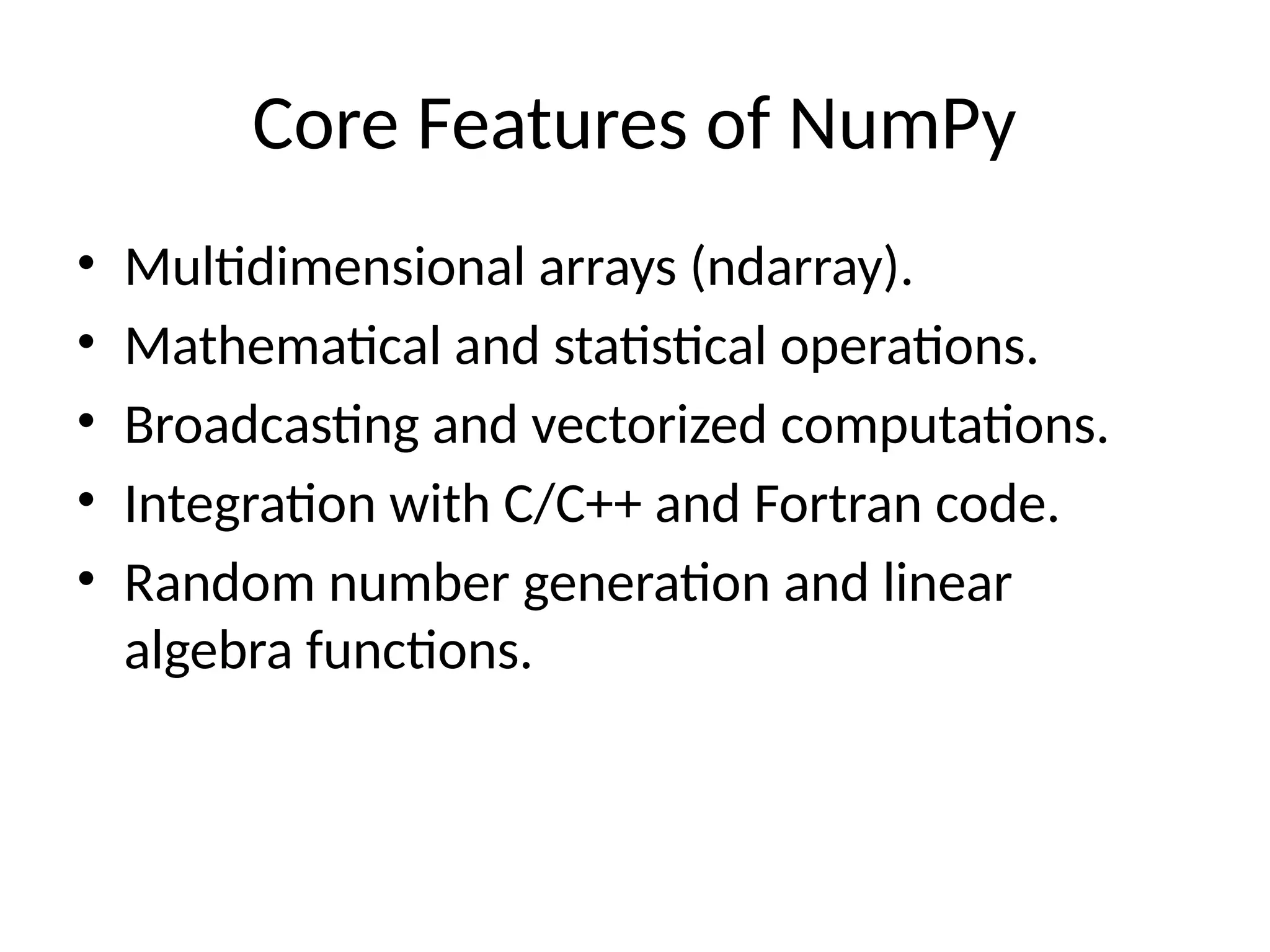 Core Features of NumPy
• Multidimensional arrays (ndarray).
• Mathematical and statistical operations.
• Broadcasting and vectorized computations.
• Integration with C/C++ and Fortran code.
• Random number generation and linear
algebra functions.
 