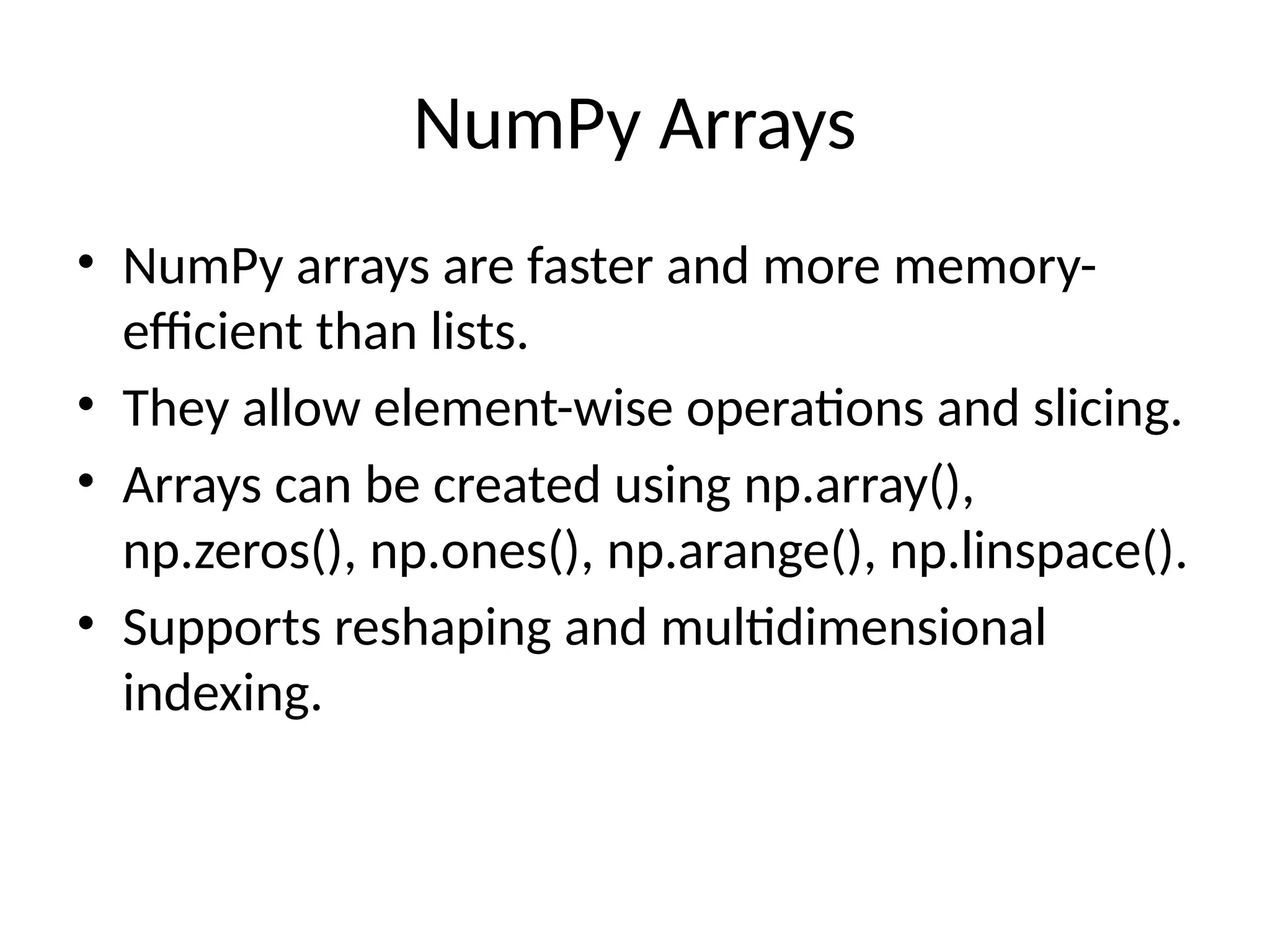 NumPy Arrays
• NumPy arrays are faster and more memory-
efficient than lists.
• They allow element-wise operations and slicing.
• Arrays can be created using np.array(),
np.zeros(), np.ones(), np.arange(), np.linspace().
• Supports reshaping and multidimensional
indexing.
 