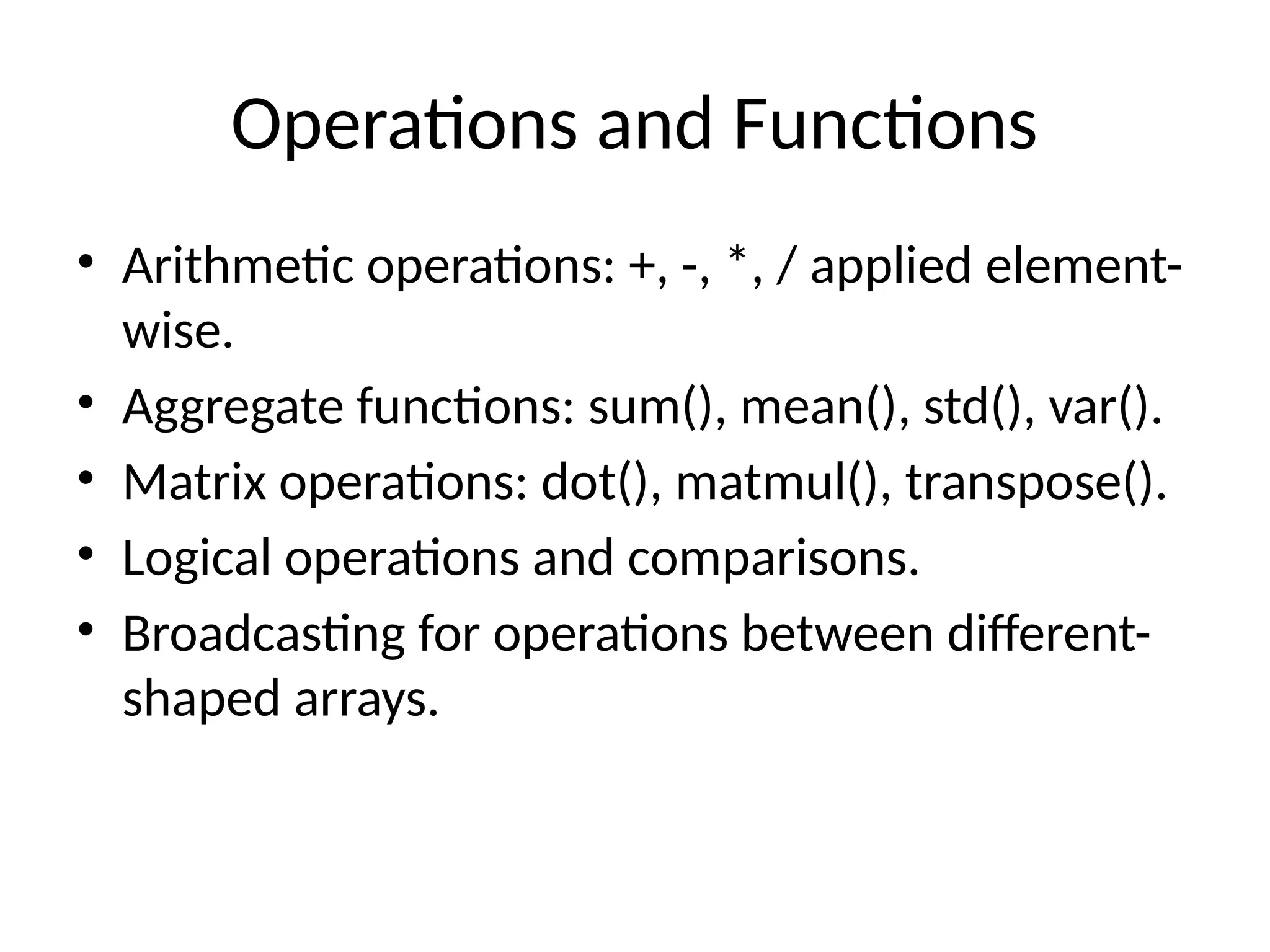 Operations and Functions
• Arithmetic operations: +, -, *, / applied element-
wise.
• Aggregate functions: sum(), mean(), std(), var().
• Matrix operations: dot(), matmul(), transpose().
• Logical operations and comparisons.
• Broadcasting for operations between different-
shaped arrays.
 