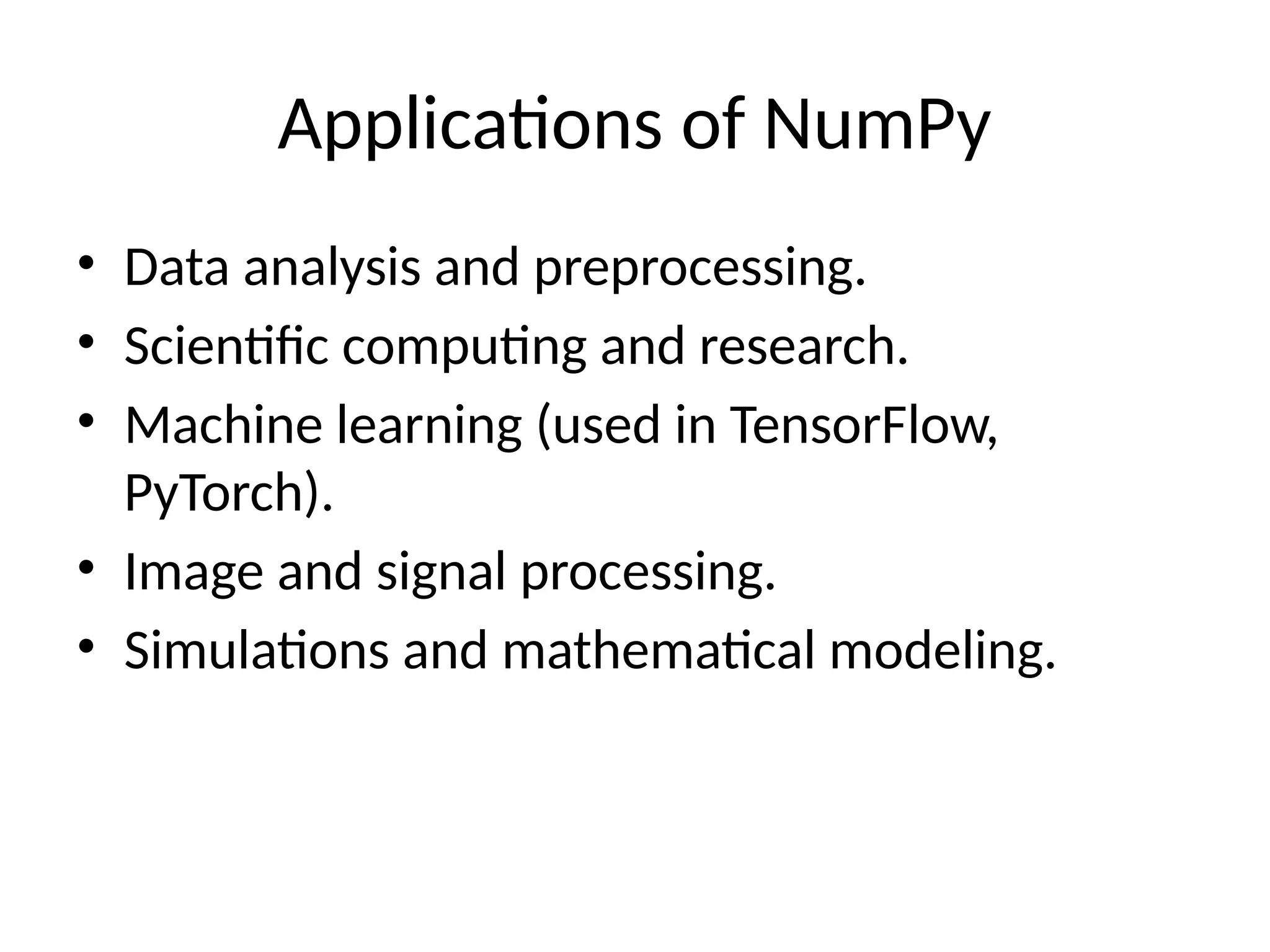 Applications of NumPy
• Data analysis and preprocessing.
• Scientific computing and research.
• Machine learning (used in TensorFlow,
PyTorch).
• Image and signal processing.
• Simulations and mathematical modeling.
 