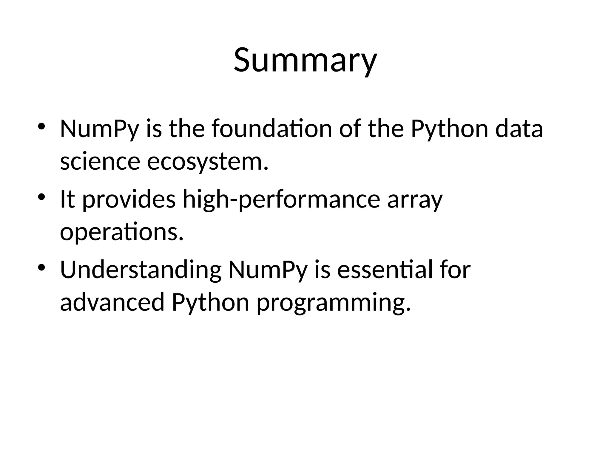 Summary
• NumPy is the foundation of the Python data
science ecosystem.
• It provides high-performance array
operations.
• Understanding NumPy is essential for
advanced Python programming.
 