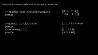 c = np.array( [ [1,2], [3,4] ], dtype=complex )
print(c)
The type of the array can also be explicitly specified at creation time:
[[1.+0.j 2.+0.j]
3.+0.j 4.+0.j]]
c=np.array([1,2,3,4,5,6,7,8,9,10])
print(c)
D=np.reshape(c,(2,5))
print(D)
[ 1 2 3 4 5 6 7 8 9 10]
[[ 1 2 3 4 5]
[ 6 7 8 9 10]]
 