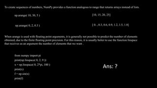 To create sequences of numbers, NumPy provides a function analogous to range that returns arrays instead of lists.
np.arange( 10, 30, 5 )
np.arange( 0, 2, 0.3 )
[10, 15, 20, 25]
[ 0. , 0.3, 0.6, 0.9, 1.2, 1.5, 1.8]
When arange is used with floating point arguments, it is generally not possible to predict the number of elements
obtained, due to the finite floating point precision. For this reason, it is usually better to use the function linspace
that receives as an argument the number of elements that we want .
from numpy import pi
print(np.linspace( 0, 2, 9 ))
x = np.linspace( 0, 2*pi, 100 )
print(x)
f = np.sin(x)
print(f)
Ans: ?
 