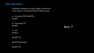 Basic Operations
Arithmetic operators on arrays apply elementwise.
A new array is created and filled with the result.
a = np.array( [20,30,40,50] )
print(a)
b = np.arange( 4 )
print(b)
c = a-b
print(c)
print(b**2)
print(10*np.sin(a))
print(a<35)
Ans: ?
 
