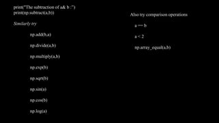 print("The subtraction of a& b :”)
print(np.subtract(a,b))
Similarly try
np.add(b,a)
np.divide(a,b)
np.multiply(a,b)
np.exp(b)
np.sqrt(b)
np.sin(a)
np.cos(b)
np.log(a)
Also try comparison operations
a == b
a < 2
np.array_equal(a,b)
 