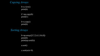 Copying Arrays
h=a.view()
print(h)
C=np.copy(b)
print(C)
h=a.copy()
print(h)
Sorting Arrays
b=np.array([5,7,2,4,1,9,6,0])
print(b)
print(np.sort(b))
a.sort()
c.sort(axis=0)
 