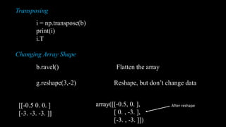 Transposing Array
i = np.transpose(b)
print(i)
i.T
Changing Array Shape
b.ravel() Flatten the array
g.reshape(3,-2) Reshape, but don’t change data
[[-0.5 0. 0. ] [-3. -3. -3. ]]
[[-0.5 0. 0. ]
[-3. -3. -3. ]]
array([[-0.5, 0. ],
[ 0. , -3. ],
[-3. , -3. ]])
After reshape
 