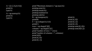 A = [[1,2,3],[4,5,6]]
print(A)
type(A)
A = np.asarray(A)
print(A)
type(A)
print("Maximum element is ",np.max(A))
print(np.min(A))
print(np.mean(A))
print(np.median(A))
print(np.std(A))
B = np.transpose(A)
print(B)
C = np.reshape(A,(1,6))
print(C)
rows = np.shape(C)[0]
columns = np.shape(C)[1]
print("number of rows = ",rows)
print("number of columns = ", columns)
print(A[0])
print(A[:,0])
print(A[:,1])
print(A)
print(A[:,0])
print(A[:,1])
print(A[:,2])
print(np.sum(A[:,0]))
print(np.sum(A[0,:]))
 