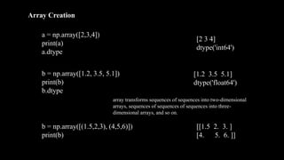 Array Creation
a = np.array([2,3,4])
print(a)
a.dtype
b = np.array([1.2, 3.5, 5.1])
print(b)
b.dtype
[2 3 4]
dtype('int64')
[1.2 3.5 5.1]
dtype('float64')
b = np.array([(1.5,2,3), (4,5,6)])
print(b)
[[1.5 2. 3. ]
[4. 5. 6. ]]
array transforms sequences of sequences into two-dimensional
arrays, sequences of sequences of sequences into three-
dimensional arrays, and so on.
 