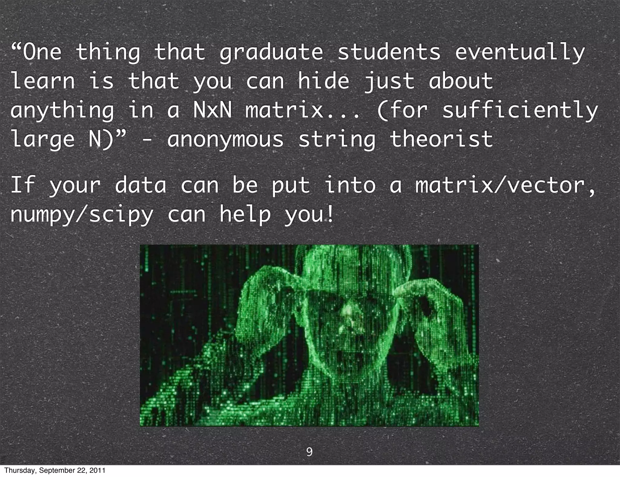 “One thing that graduate students eventually learn is that you can hide just about anything in a NxN matrix... (for sufficiently large N)” - anonymous string theorist If your data can be put into a matrix/vector, numpy/scipy can help you! 9 Thursday, September 22, 2011 