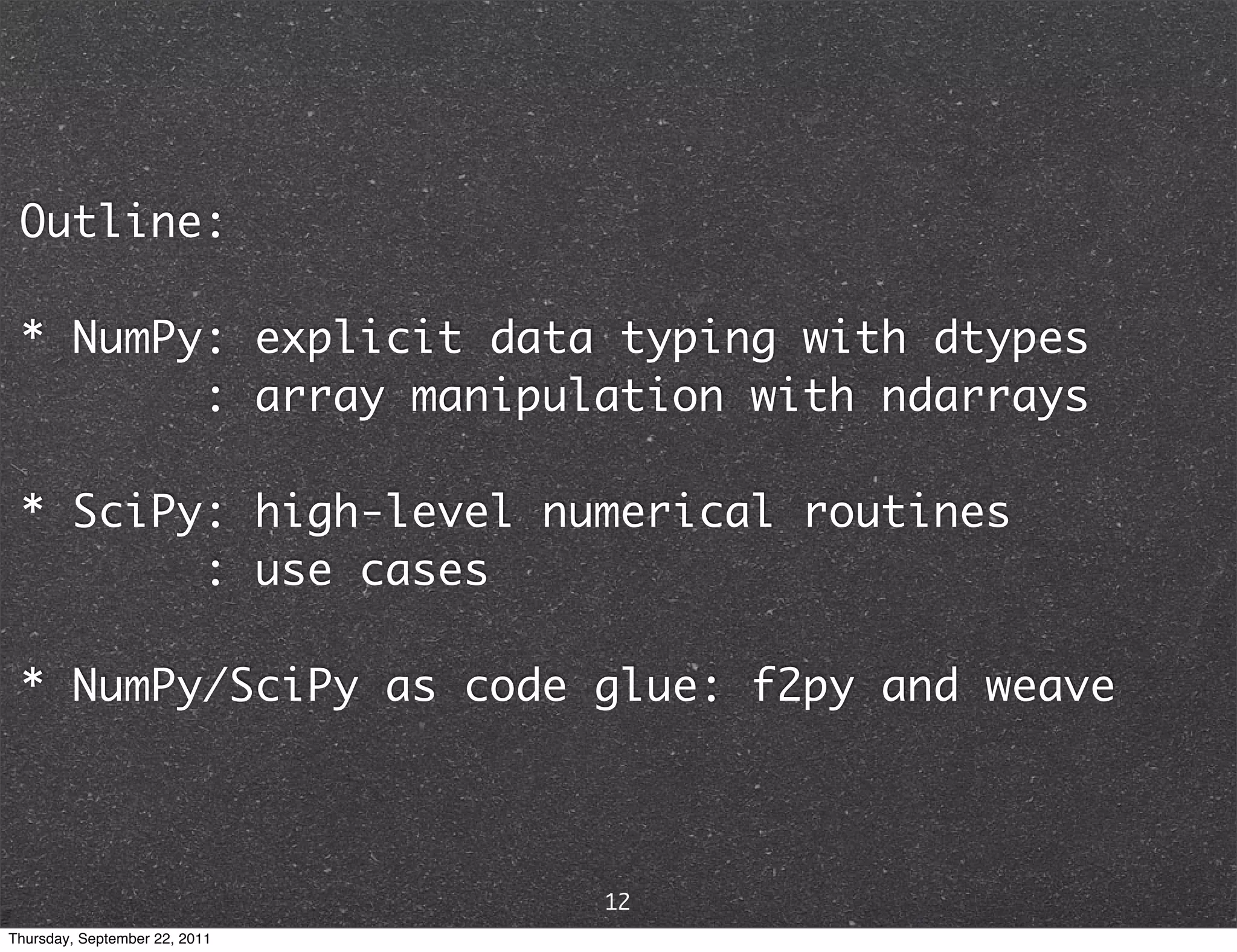 Outline: * NumPy: explicit data typing with dtypes : array manipulation with ndarrays * SciPy: high-level numerical routines : use cases * NumPy/SciPy as code glue: f2py and weave 12 Thursday, September 22, 2011 