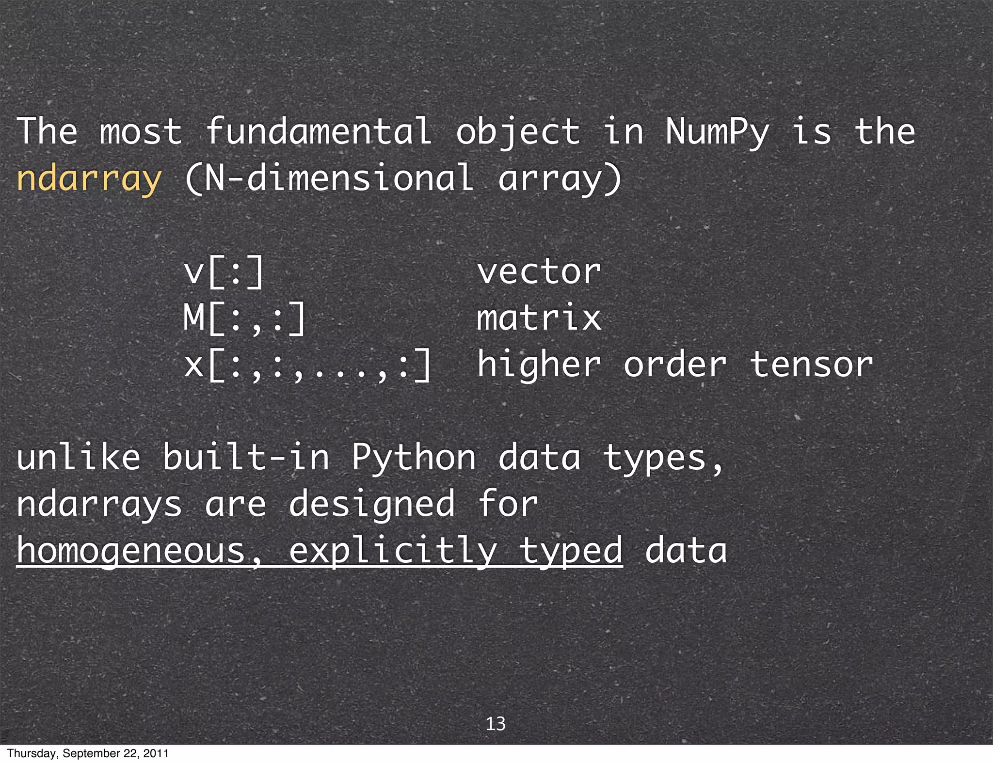 The most fundamental object in NumPy is the ndarray (N-dimensional array) v[:] vector M[:,:] matrix x[:,:,...,:] higher order tensor unlike built-in Python data types, ndarrays are designed for homogeneous, explicitly typed data 13 Thursday, September 22, 2011 