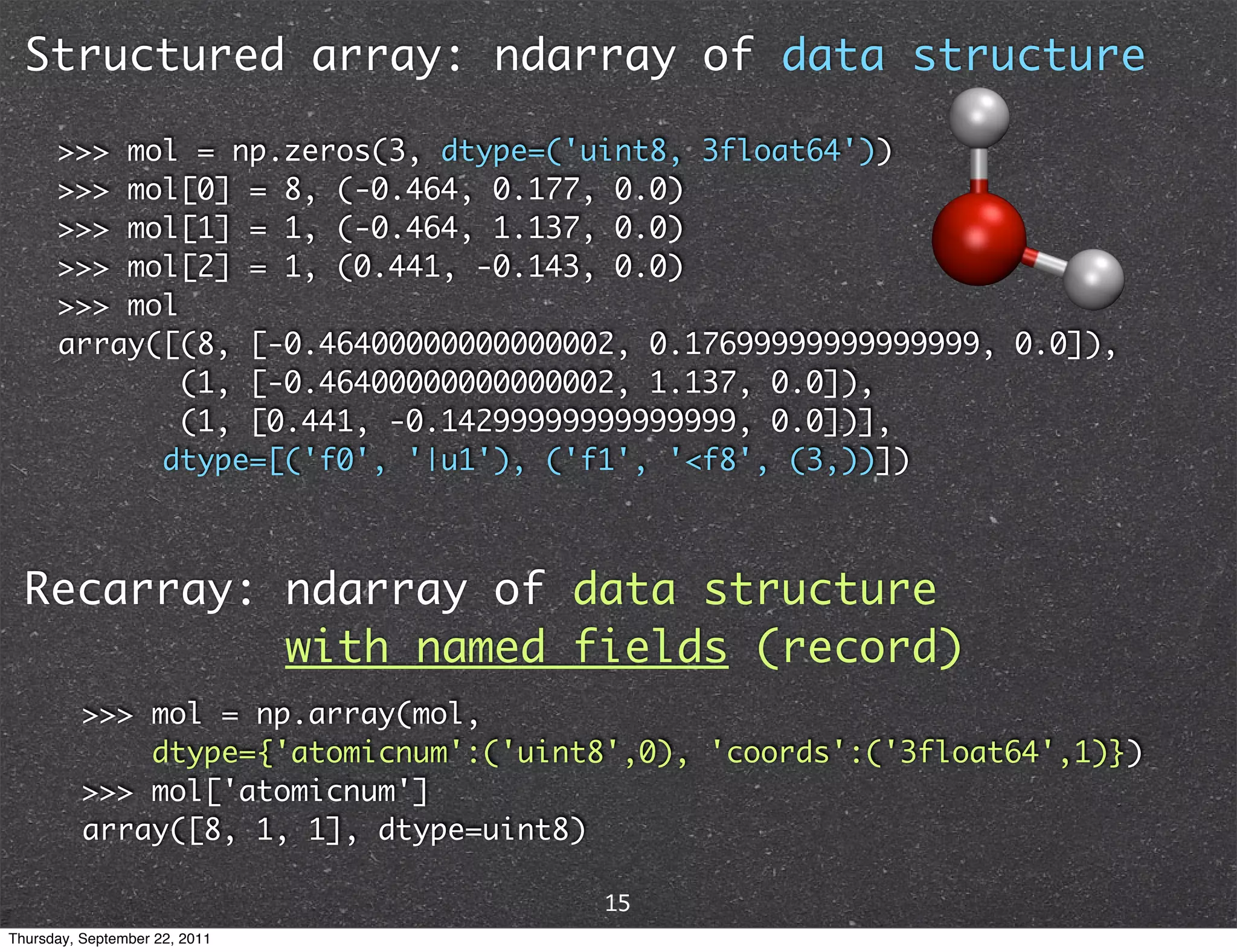 Structured array: ndarray of data structure >>> mol = np.zeros(3, dtype=('uint8, 3float64')) >>> mol[0] = 8, (-0.464, 0.177, 0.0) >>> mol[1] = 1, (-0.464, 1.137, 0.0) >>> mol[2] = 1, (0.441, -0.143, 0.0) >>> mol array([(8, [-0.46400000000000002, 0.17699999999999999, 0.0]), (1, [-0.46400000000000002, 1.137, 0.0]), (1, [0.441, -0.14299999999999999, 0.0])], dtype=[('f0', '|u1'), ('f1', '<f8', (3,))]) Recarray: ndarray of data structure with named fields (record) >>> mol = np.array(mol, dtype={'atomicnum':('uint8',0), 'coords':('3float64',1)}) >>> mol['atomicnum'] array([8, 1, 1], dtype=uint8) 15 Thursday, September 22, 2011 