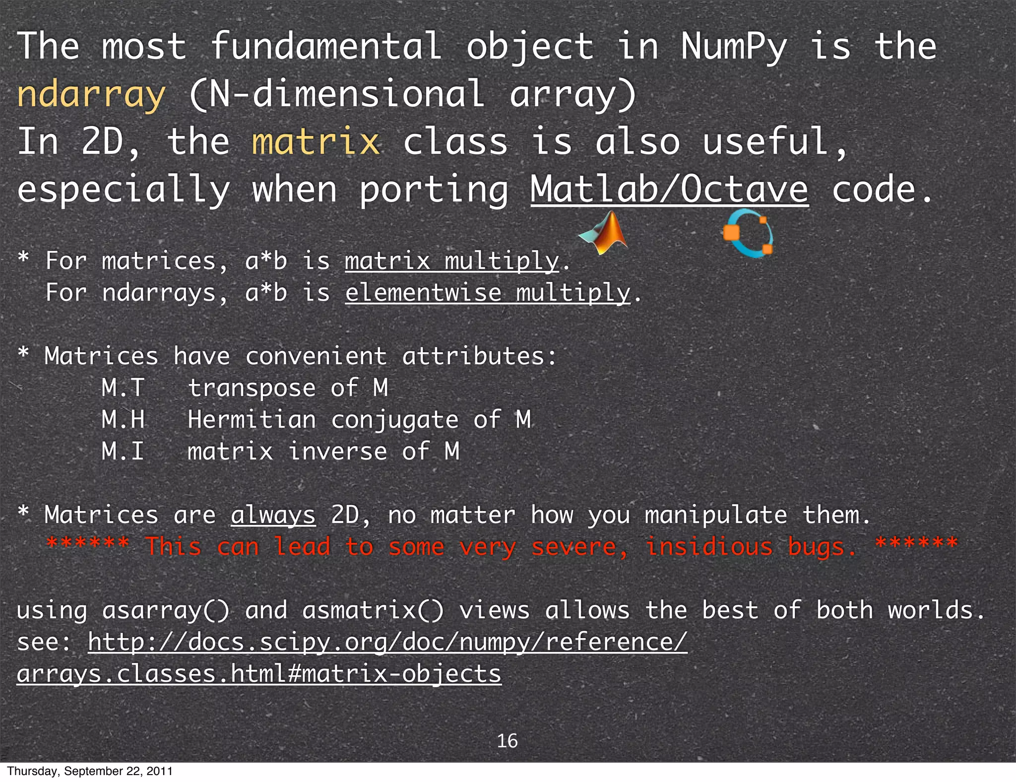 The most fundamental object in NumPy is the ndarray (N-dimensional array) In 2D, the matrix class is also useful, especially when porting Matlab/Octave code. * For matrices, a*b is matrix multiply. For ndarrays, a*b is elementwise multiply. * Matrices have convenient attributes: M.T transpose of M M.H Hermitian conjugate of M M.I matrix inverse of M * Matrices are always 2D, no matter how you manipulate them. ****** This can lead to some very severe, insidious bugs. ****** using asarray() and asmatrix() views allows the best of both worlds. see: http://docs.scipy.org/doc/numpy/reference/ arrays.classes.html#matrix-objects 16 Thursday, September 22, 2011 