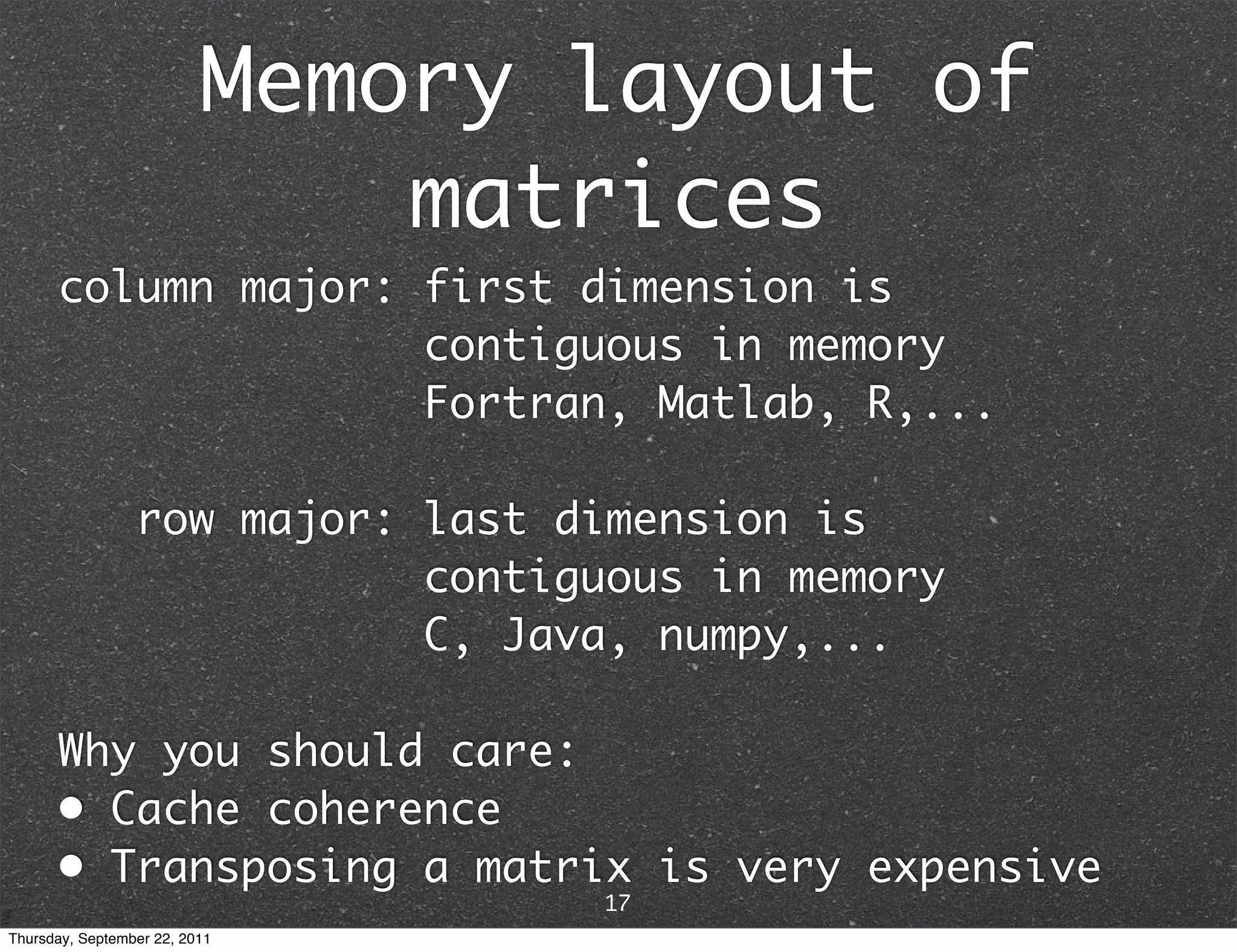 Memory layout of matrices column major: first dimension is contiguous in memory Fortran, Matlab, R,... row major: last dimension is contiguous in memory C, Java, numpy,... Why you should care: • Cache coherence • Transposing a matrix is very expensive 17 Thursday, September 22, 2011 