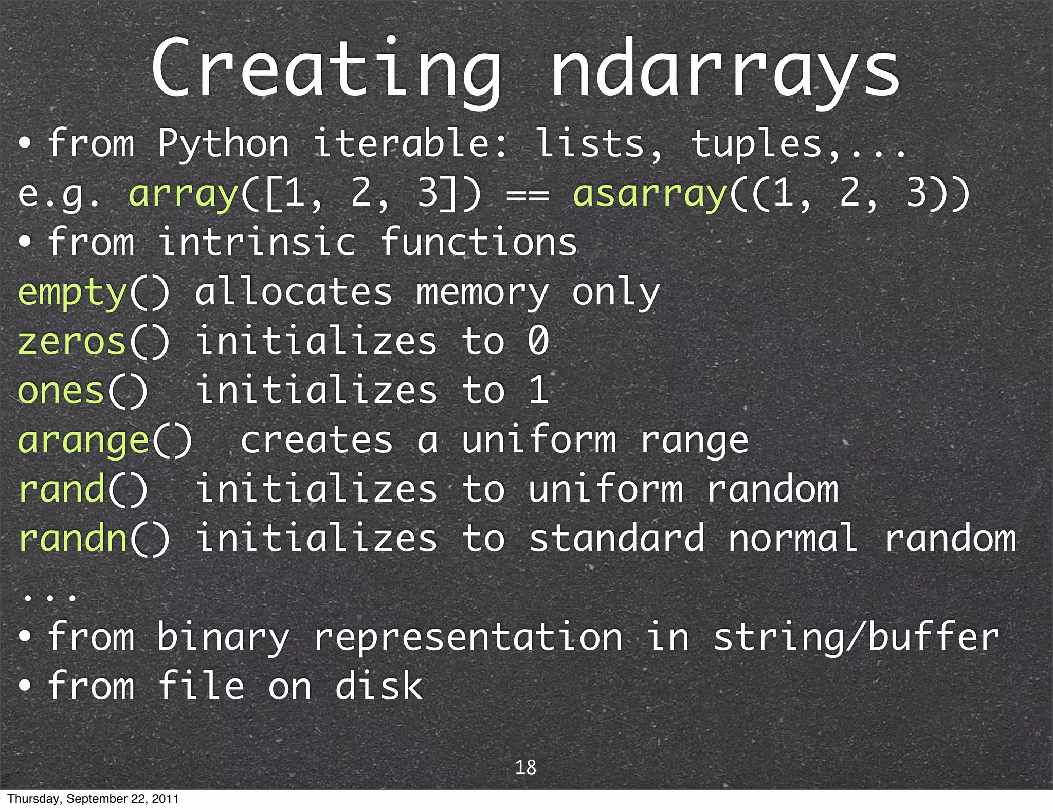 Creating ndarrays • from Python iterable: lists, tuples,... e.g. array([1, 2, 3]) == asarray((1, 2, 3)) • from intrinsic functions empty() allocates memory only zeros() initializes to 0 ones() initializes to 1 arange() creates a uniform range rand() initializes to uniform random randn() initializes to standard normal random ... • from binary representation in string/buffer • from file on disk 18 Thursday, September 22, 2011 