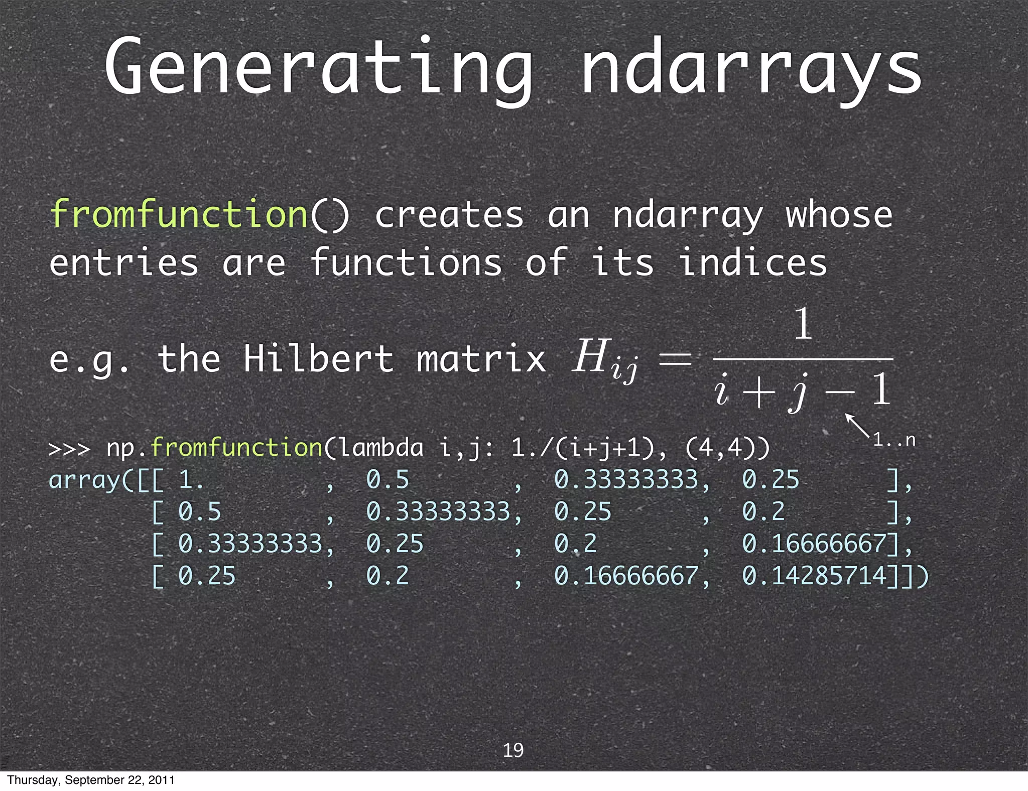 Generating ndarrays fromfunction() creates an ndarray whose entries are functions of its indices e.g. the Hilbert matrix 1..n >>> np.fromfunction(lambda i,j: 1./(i+j+1), (4,4)) array([[ 1. , 0.5 , 0.33333333, 0.25 ], [ 0.5 , 0.33333333, 0.25 , 0.2 ], [ 0.33333333, 0.25 , 0.2 , 0.16666667], [ 0.25 , 0.2 , 0.16666667, 0.14285714]]) 19 Thursday, September 22, 2011 