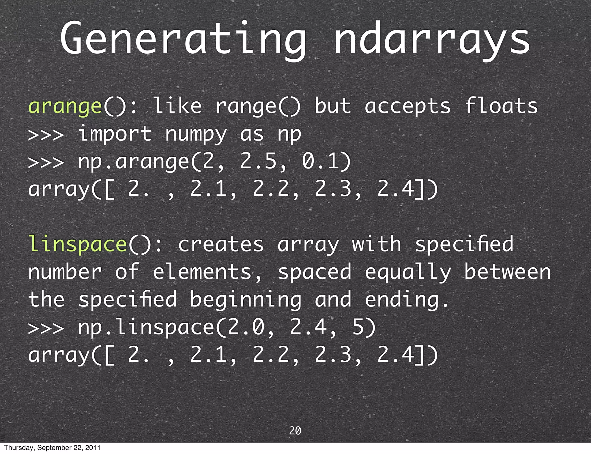 Generating ndarrays arange(): like range() but accepts floats >>> import numpy as np >>> np.arange(2, 2.5, 0.1) array([ 2. , 2.1, 2.2, 2.3, 2.4]) linspace(): creates array with speciﬁed number of elements, spaced equally between the speciﬁed beginning and ending. >>> np.linspace(2.0, 2.4, 5) array([ 2. , 2.1, 2.2, 2.3, 2.4]) 20 Thursday, September 22, 2011 