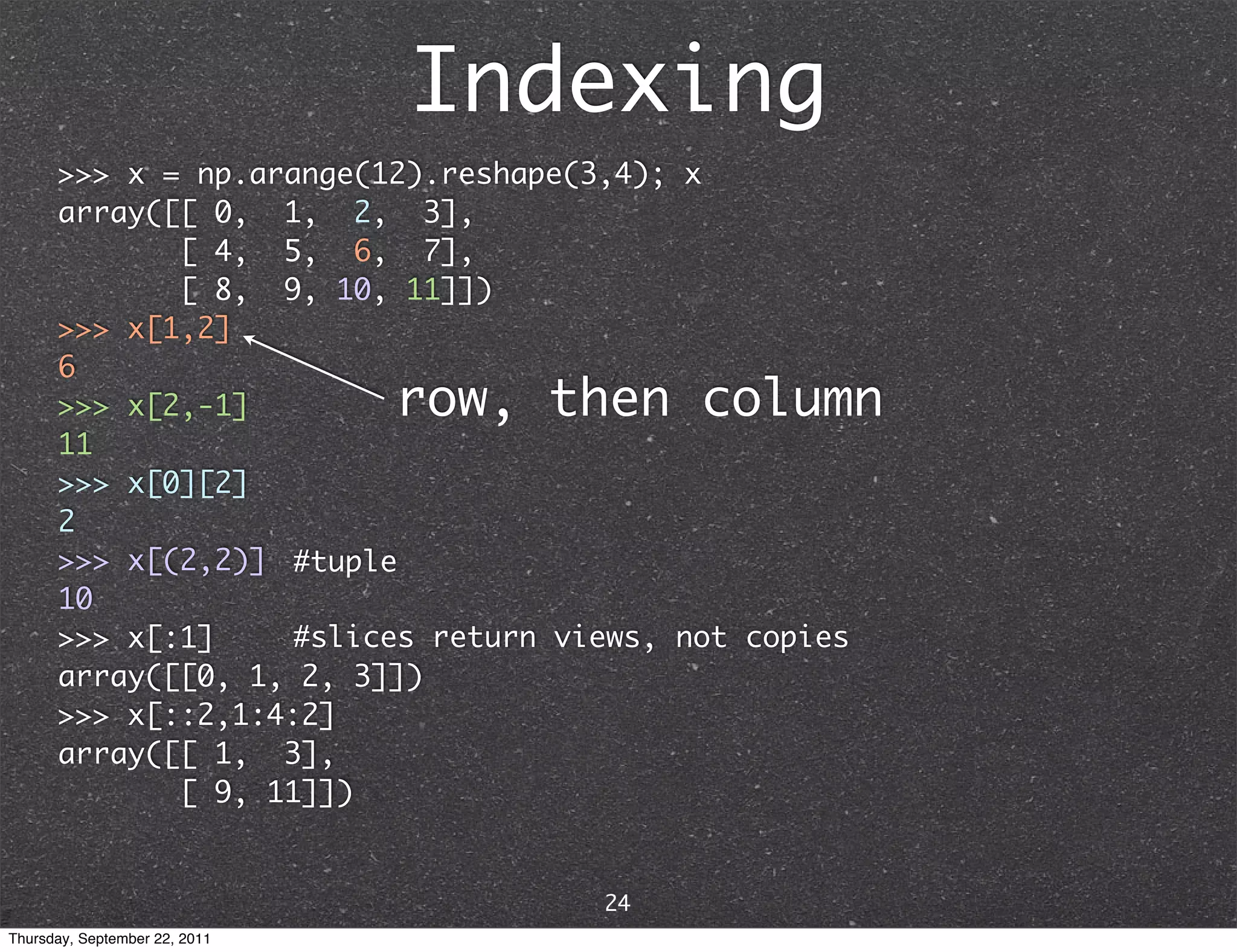 Indexing >>> x = np.arange(12).reshape(3,4); x array([[ 0, 1, 2, 3], [ 4, 5, 6, 7], [ 8, 9, 10, 11]]) >>> x[1,2] 6 >>> x[2,-1] row, then column 11 >>> x[0][2] 2 >>> x[(2,2)] #tuple 10 >>> x[:1] #slices return views, not copies array([[0, 1, 2, 3]]) >>> x[::2,1:4:2] array([[ 1, 3], [ 9, 11]]) 24 Thursday, September 22, 2011 