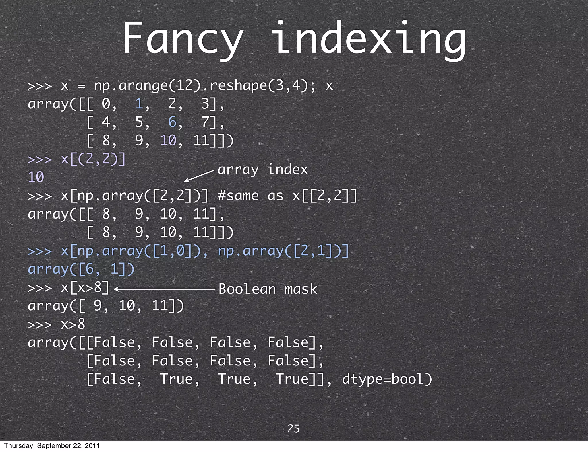 Fancy indexing >>> x = np.arange(12).reshape(3,4); x array([[ 0, 1, 2, 3], [ 4, 5, 6, 7], [ 8, 9, 10, 11]]) >>> x[(2,2)] array index 10 >>> x[np.array([2,2])] #same as x[[2,2]] array([[ 8, 9, 10, 11], [ 8, 9, 10, 11]]) >>> x[np.array([1,0]), np.array([2,1])] array([6, 1]) >>> x[x>8] Boolean mask array([ 9, 10, 11]) >>> x>8 array([[False, False, False, False], [False, False, False, False], [False, True, True, True]], dtype=bool) 25 Thursday, September 22, 2011 