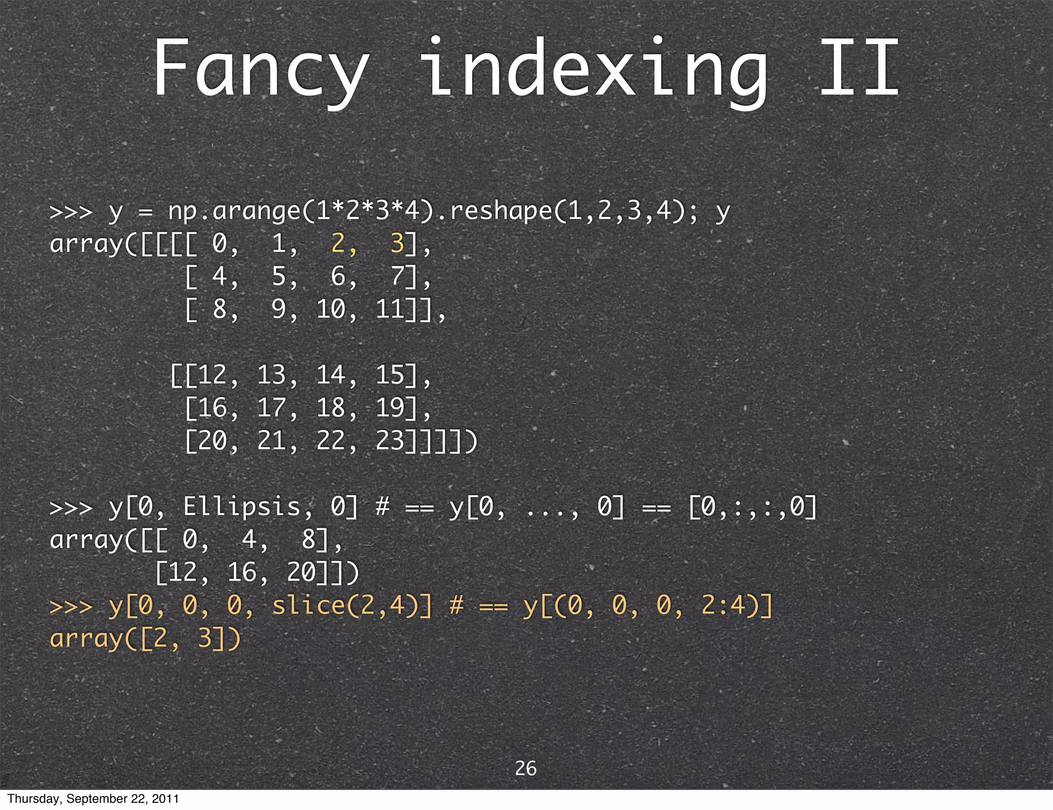 Fancy indexing II >>> y = np.arange(1*2*3*4).reshape(1,2,3,4); y array([[[[ 0, 1, 2, 3], [ 4, 5, 6, 7], [ 8, 9, 10, 11]], [[12, 13, 14, 15], [16, 17, 18, 19], [20, 21, 22, 23]]]]) >>> y[0, Ellipsis, 0] # == y[0, ..., 0] == [0,:,:,0] array([[ 0, 4, 8], [12, 16, 20]]) >>> y[0, 0, 0, slice(2,4)] # == y[(0, 0, 0, 2:4)] array([2, 3]) 26 Thursday, September 22, 2011 