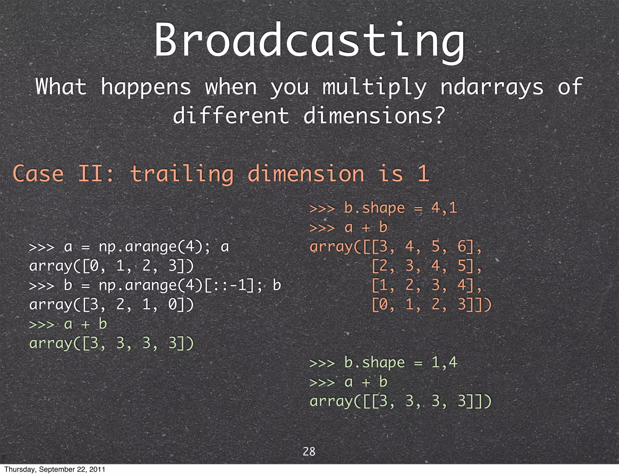 Broadcasting What happens when you multiply ndarrays of different dimensions? Case II: trailing dimension is 1 >>> b.shape = 4,1 >>> a + b >>> a = np.arange(4); a array([[3, 4, 5, 6], array([0, 1, 2, 3]) [2, 3, 4, 5], >>> b = np.arange(4)[::-1]; b [1, 2, 3, 4], array([3, 2, 1, 0]) [0, 1, 2, 3]]) >>> a + b array([3, 3, 3, 3]) >>> b.shape = 1,4 >>> a + b array([[3, 3, 3, 3]]) 28 Thursday, September 22, 2011 