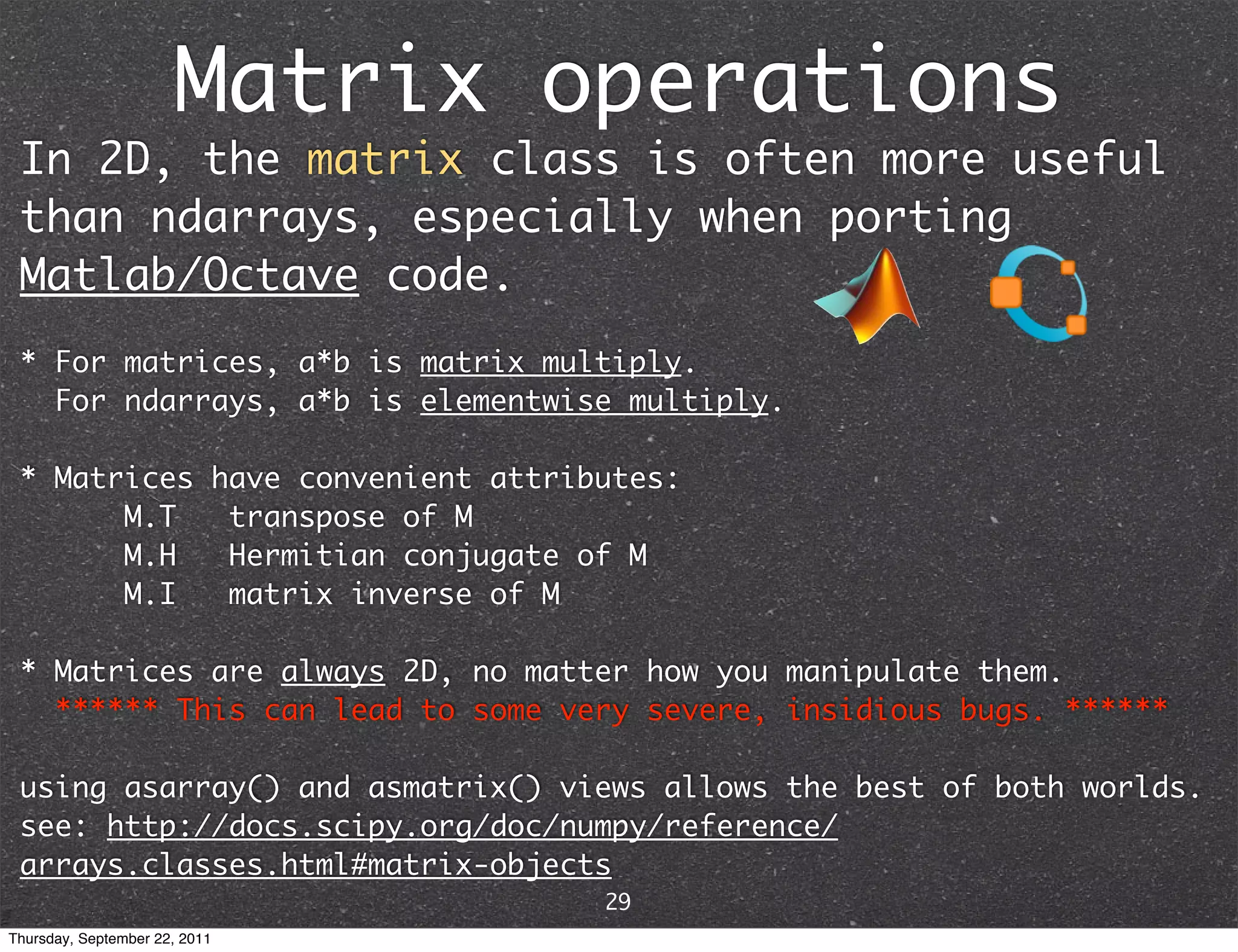 Matrix operations In 2D, the matrix class is often more useful than ndarrays, especially when porting Matlab/Octave code. * For matrices, a*b is matrix multiply. For ndarrays, a*b is elementwise multiply. * Matrices have convenient attributes: M.T transpose of M M.H Hermitian conjugate of M M.I matrix inverse of M * Matrices are always 2D, no matter how you manipulate them. ****** This can lead to some very severe, insidious bugs. ****** using asarray() and asmatrix() views allows the best of both worlds. see: http://docs.scipy.org/doc/numpy/reference/ arrays.classes.html#matrix-objects 29 Thursday, September 22, 2011 