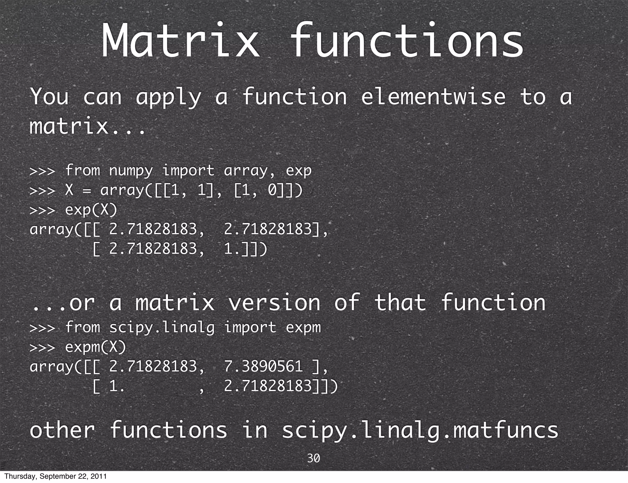 Matrix functions You can apply a function elementwise to a matrix... >>> from numpy import array, exp >>> X = array([[1, 1], [1, 0]]) >>> exp(X) array([[ 2.71828183, 2.71828183], [ 2.71828183, 1.]]) ...or a matrix version of that function >>> from scipy.linalg import expm >>> expm(X) array([[ 2.71828183, 7.3890561 ], [ 1. , 2.71828183]]) other functions in scipy.linalg.matfuncs 30 Thursday, September 22, 2011 