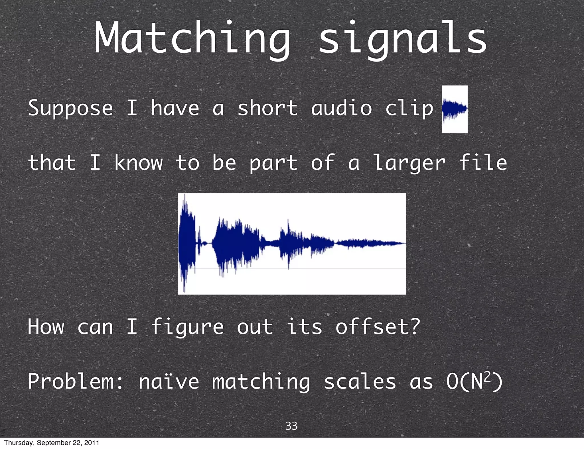 Matching signals Suppose I have a short audio clip that I know to be part of a larger file How can I figure out its offset? Problem: naïve matching scales as O(N2) 33 Thursday, September 22, 2011 