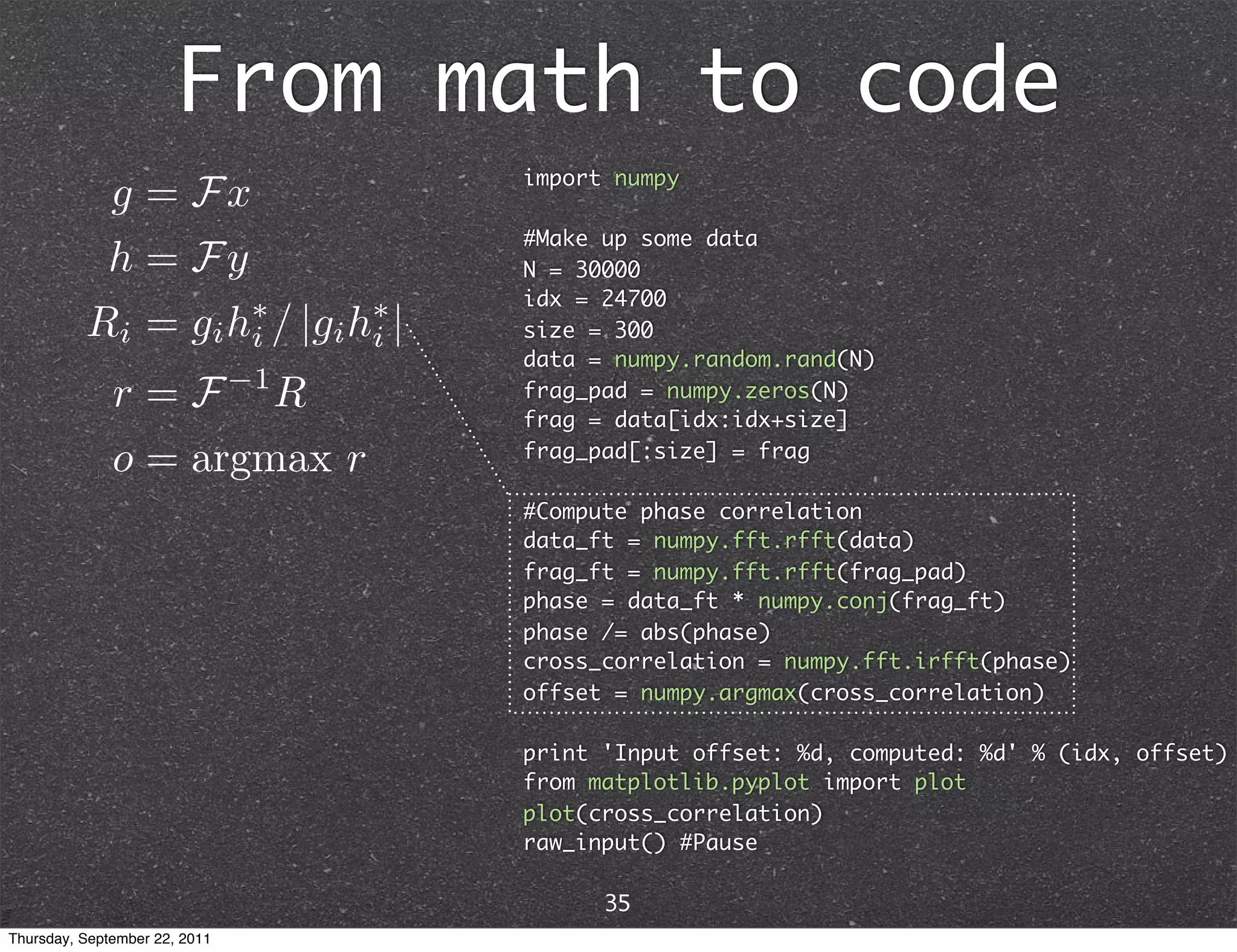 From math to code import numpy #Make up some data N = 30000 idx = 24700 size = 300 data = numpy.random.rand(N) frag_pad = numpy.zeros(N) frag = data[idx:idx+size] frag_pad[:size] = frag #Compute phase correlation data_ft = numpy.fft.rfft(data) frag_ft = numpy.fft.rfft(frag_pad) phase = data_ft * numpy.conj(frag_ft) phase /= abs(phase) cross_correlation = numpy.fft.irfft(phase) offset = numpy.argmax(cross_correlation) print 'Input offset: %d, computed: %d' % (idx, offset) from matplotlib.pyplot import plot plot(cross_correlation) raw_input() #Pause 35 Thursday, September 22, 2011 