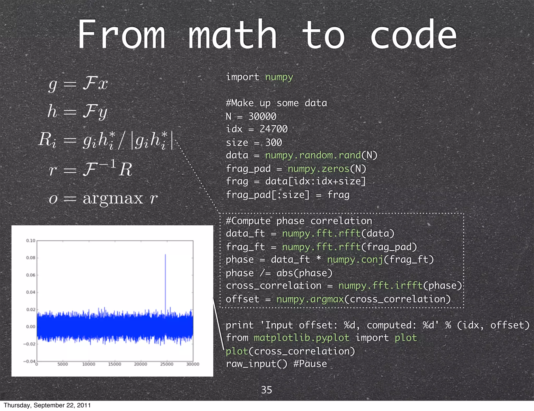 From math to code import numpy #Make up some data N = 30000 idx = 24700 size = 300 data = numpy.random.rand(N) frag_pad = numpy.zeros(N) frag = data[idx:idx+size] frag_pad[:size] = frag #Compute phase correlation data_ft = numpy.fft.rfft(data) frag_ft = numpy.fft.rfft(frag_pad) phase = data_ft * numpy.conj(frag_ft) phase /= abs(phase) cross_correlation = numpy.fft.irfft(phase) offset = numpy.argmax(cross_correlation) print 'Input offset: %d, computed: %d' % (idx, offset) from matplotlib.pyplot import plot plot(cross_correlation) raw_input() #Pause 35 Thursday, September 22, 2011 