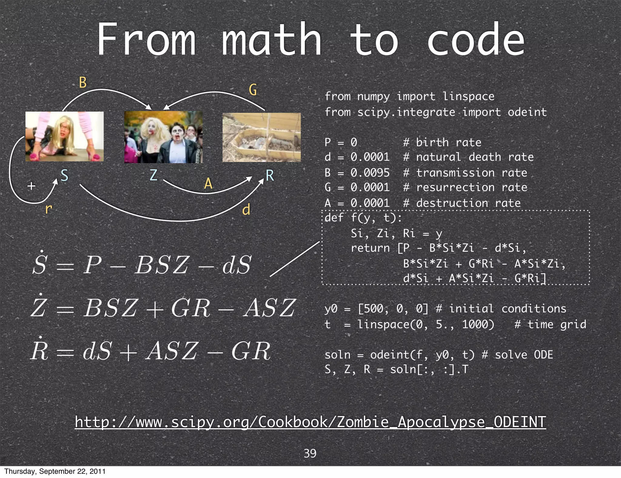 From math to code B G from numpy import linspace from scipy.integrate import odeint P = 0 # birth rate d = 0.0001 # natural death rate S Z R B = 0.0095 # transmission rate + A G = 0.0001 # resurrection rate A = 0.0001 # destruction rate r d def f(y, t): Si, Zi, Ri = y return [P - B*Si*Zi - d*Si, B*Si*Zi + G*Ri - A*Si*Zi, d*Si + A*Si*Zi - G*Ri] y0 = [500, 0, 0] # initial conditions t = linspace(0, 5., 1000) # time grid soln = odeint(f, y0, t) # solve ODE S, Z, R = soln[:, :].T http://www.scipy.org/Cookbook/Zombie_Apocalypse_ODEINT 39 Thursday, September 22, 2011 