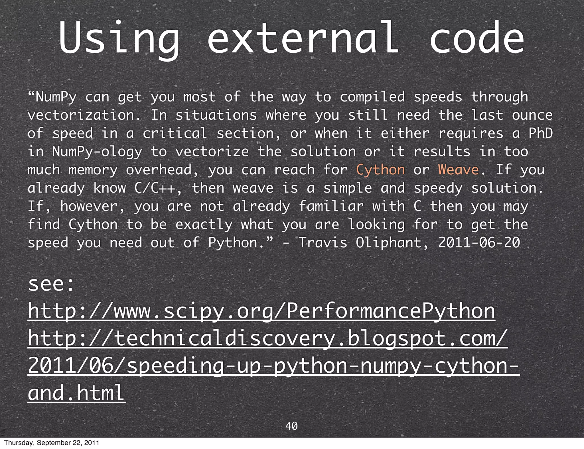 Using external code “NumPy can get you most of the way to compiled speeds through vectorization. In situations where you still need the last ounce of speed in a critical section, or when it either requires a PhD in NumPy-ology to vectorize the solution or it results in too much memory overhead, you can reach for Cython or Weave. If you already know C/C++, then weave is a simple and speedy solution. If, however, you are not already familiar with C then you may find Cython to be exactly what you are looking for to get the speed you need out of Python.” - Travis Oliphant, 2011-06-20 see: http://www.scipy.org/PerformancePython http://technicaldiscovery.blogspot.com/ 2011/06/speeding-up-python-numpy-cython- and.html 40 Thursday, September 22, 2011 