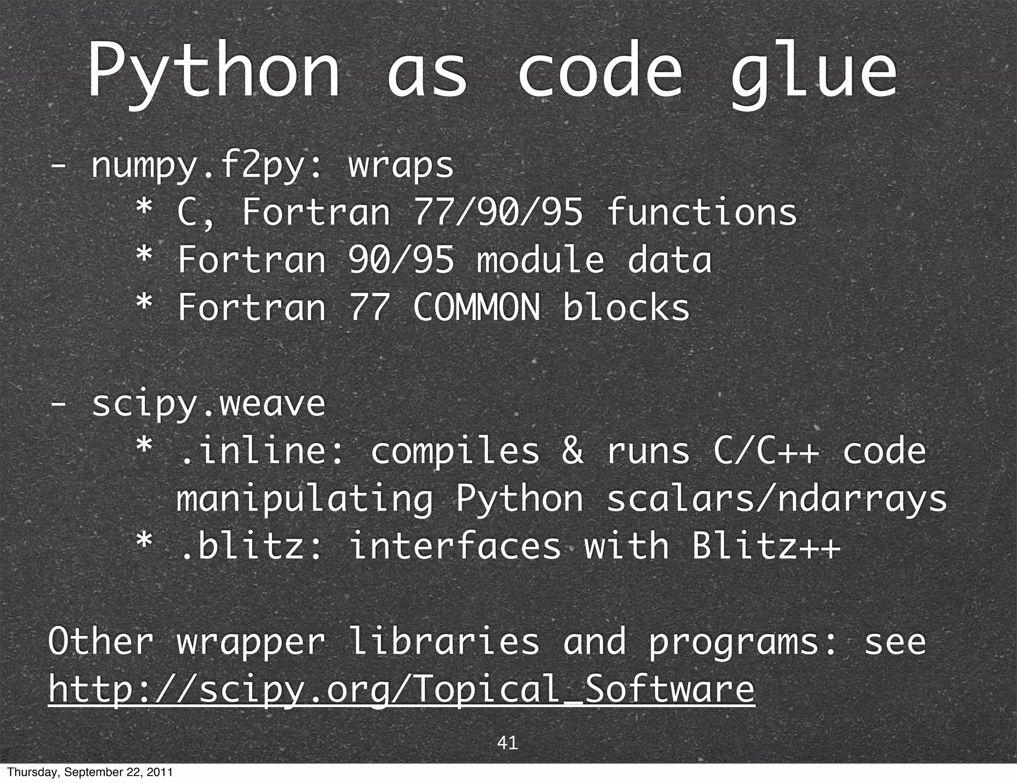 Python as code glue - numpy.f2py: wraps * C, Fortran 77/90/95 functions * Fortran 90/95 module data * Fortran 77 COMMON blocks - scipy.weave * .inline: compiles & runs C/C++ code manipulating Python scalars/ndarrays * .blitz: interfaces with Blitz++ Other wrapper libraries and programs: see http://scipy.org/Topical_Software 41 Thursday, September 22, 2011 