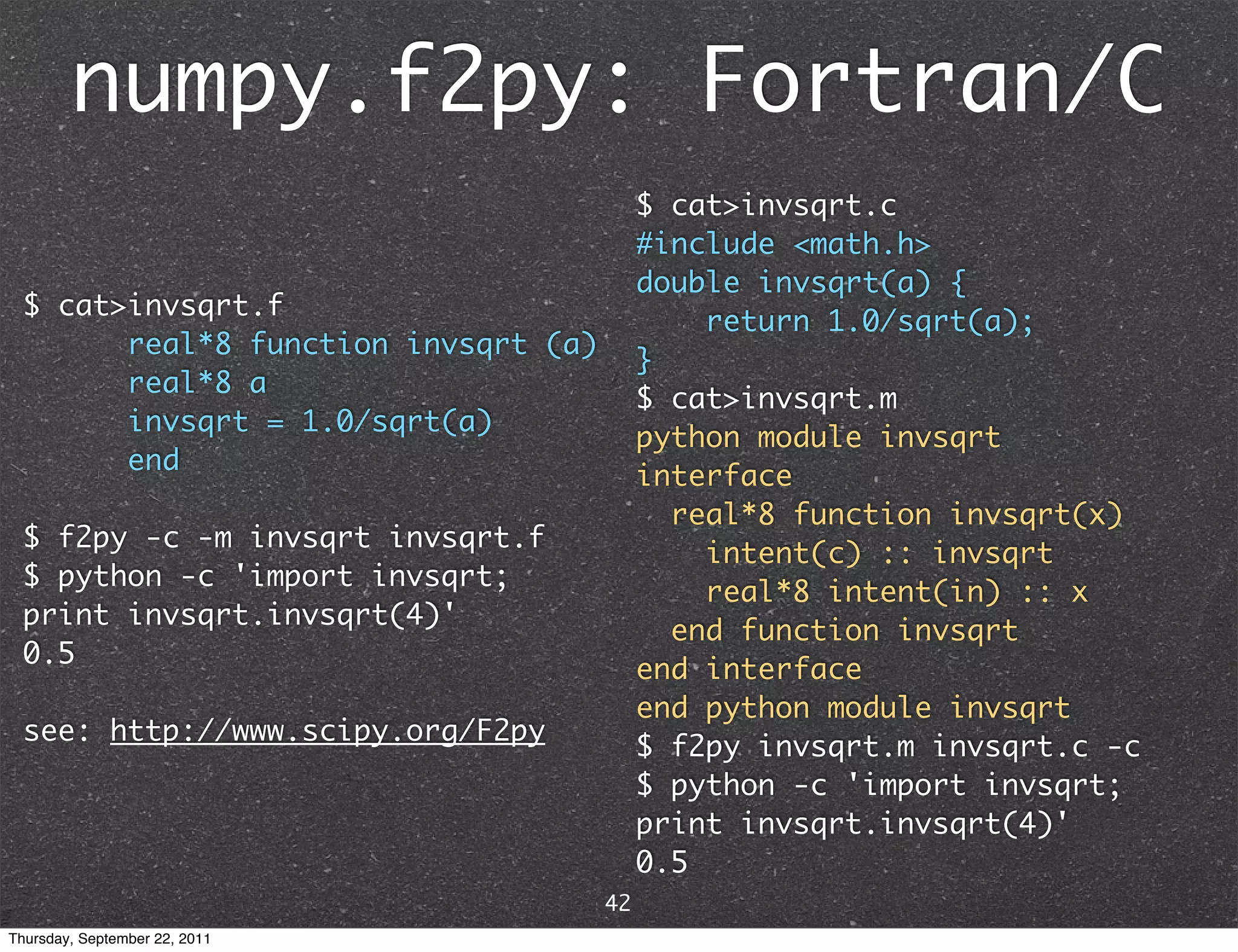 numpy.f2py: Fortran/C $ cat>invsqrt.c #include <math.h> double invsqrt(a) { $ cat>invsqrt.f return 1.0/sqrt(a); real*8 function invsqrt (a) } real*8 a $ cat>invsqrt.m invsqrt = 1.0/sqrt(a) python module invsqrt end interface real*8 function invsqrt(x) $ f2py -c -m invsqrt invsqrt.f intent(c) :: invsqrt $ python -c 'import invsqrt; real*8 intent(in) :: x print invsqrt.invsqrt(4)' end function invsqrt 0.5 end interface end python module invsqrt see: http://www.scipy.org/F2py $ f2py invsqrt.m invsqrt.c -c $ python -c 'import invsqrt; print invsqrt.invsqrt(4)' 0.5 42 Thursday, September 22, 2011 