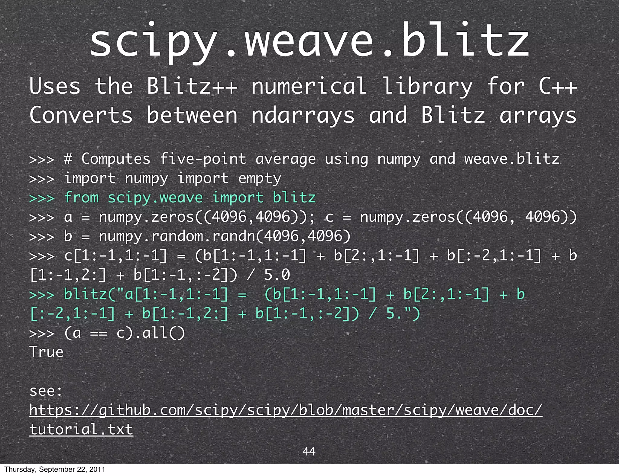scipy.weave.blitz Uses the Blitz++ numerical library for C++ Converts between ndarrays and Blitz arrays >>> # Computes five-point average using numpy and weave.blitz >>> import numpy import empty >>> from scipy.weave import blitz >>> a = numpy.zeros((4096,4096)); c = numpy.zeros((4096, 4096)) >>> b = numpy.random.randn(4096,4096) >>> c[1:-1,1:-1] = (b[1:-1,1:-1] + b[2:,1:-1] + b[:-2,1:-1] + b [1:-1,2:] + b[1:-1,:-2]) / 5.0 >>> blitz("a[1:-1,1:-1] = (b[1:-1,1:-1] + b[2:,1:-1] + b [:-2,1:-1] + b[1:-1,2:] + b[1:-1,:-2]) / 5.") >>> (a == c).all() True see: https://github.com/scipy/scipy/blob/master/scipy/weave/doc/ tutorial.txt 44 Thursday, September 22, 2011 