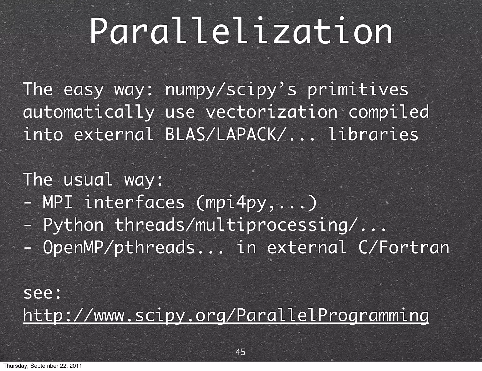 Parallelization The easy way: numpy/scipy’s primitives automatically use vectorization compiled into external BLAS/LAPACK/... libraries The usual way: - MPI interfaces (mpi4py,...) - Python threads/multiprocessing/... - OpenMP/pthreads... in external C/Fortran see: http://www.scipy.org/ParallelProgramming 45 Thursday, September 22, 2011 