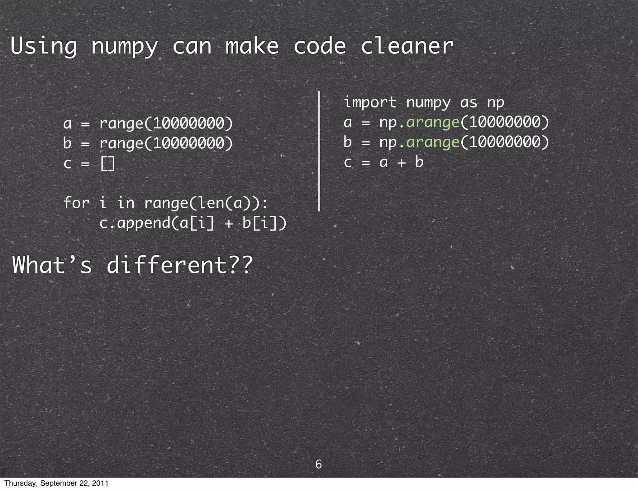 Using numpy can make code cleaner import numpy as np a = range(10000000) a = np.arange(10000000) b = range(10000000) b = np.arange(10000000) c = [] c = a + b for i in range(len(a)): c.append(a[i] + b[i]) What’s different?? 6 Thursday, September 22, 2011 