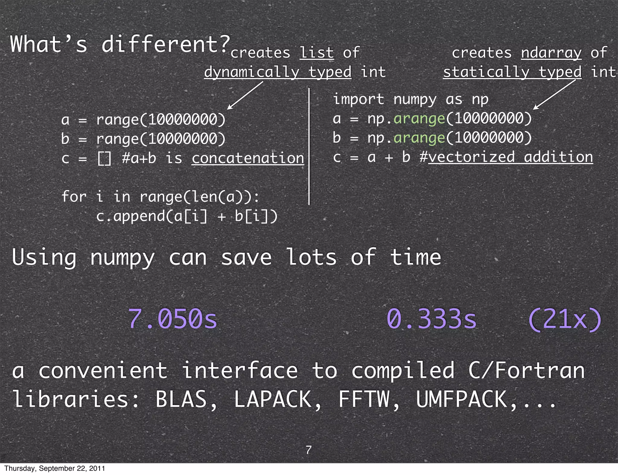 What’s different?creates list of creates ndarray of dynamically typed int statically typed int import numpy as np a = range(10000000) a = np.arange(10000000) b = range(10000000) b = np.arange(10000000) c = [] #a+b is concatenation c = a + b #vectorized addition for i in range(len(a)): c.append(a[i] + b[i]) Using numpy can save lots of time 7.050s 0.333s (21x) a convenient interface to compiled C/Fortran libraries: BLAS, LAPACK, FFTW, UMFPACK,... 7 Thursday, September 22, 2011 