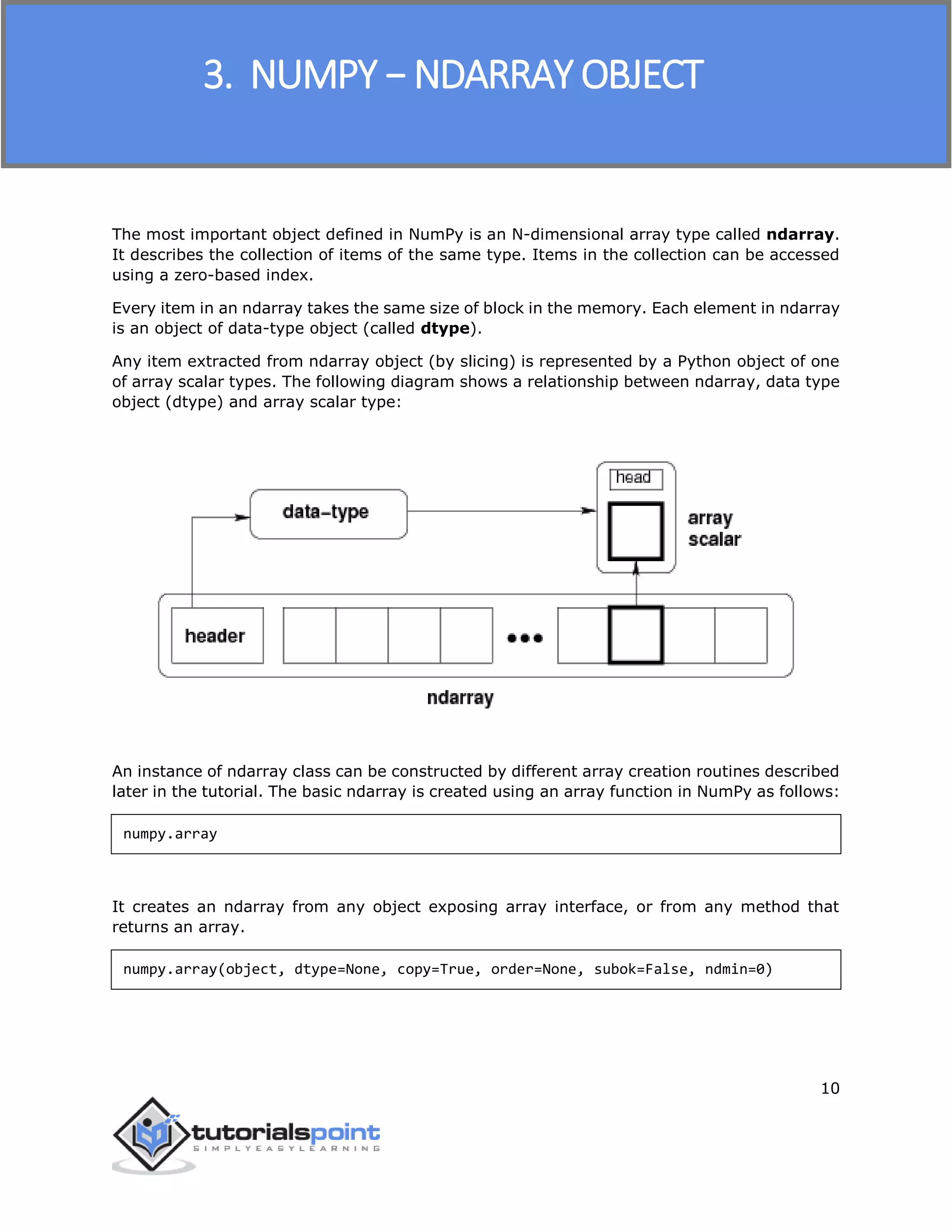 NumPy
10
The most important object defined in NumPy is an N-dimensional array type called ndarray.
It describes the collection of items of the same type. Items in the collection can be accessed
using a zero-based index.
Every item in an ndarray takes the same size of block in the memory. Each element in ndarray
is an object of data-type object (called dtype).
Any item extracted from ndarray object (by slicing) is represented by a Python object of one
of array scalar types. The following diagram shows a relationship between ndarray, data type
object (dtype) and array scalar type:
An instance of ndarray class can be constructed by different array creation routines described
later in the tutorial. The basic ndarray is created using an array function in NumPy as follows:
numpy.array
It creates an ndarray from any object exposing array interface, or from any method that
returns an array.
numpy.array(object, dtype=None, copy=True, order=None, subok=False, ndmin=0)
3. NUMPY − NDARRAY OBJECT
 