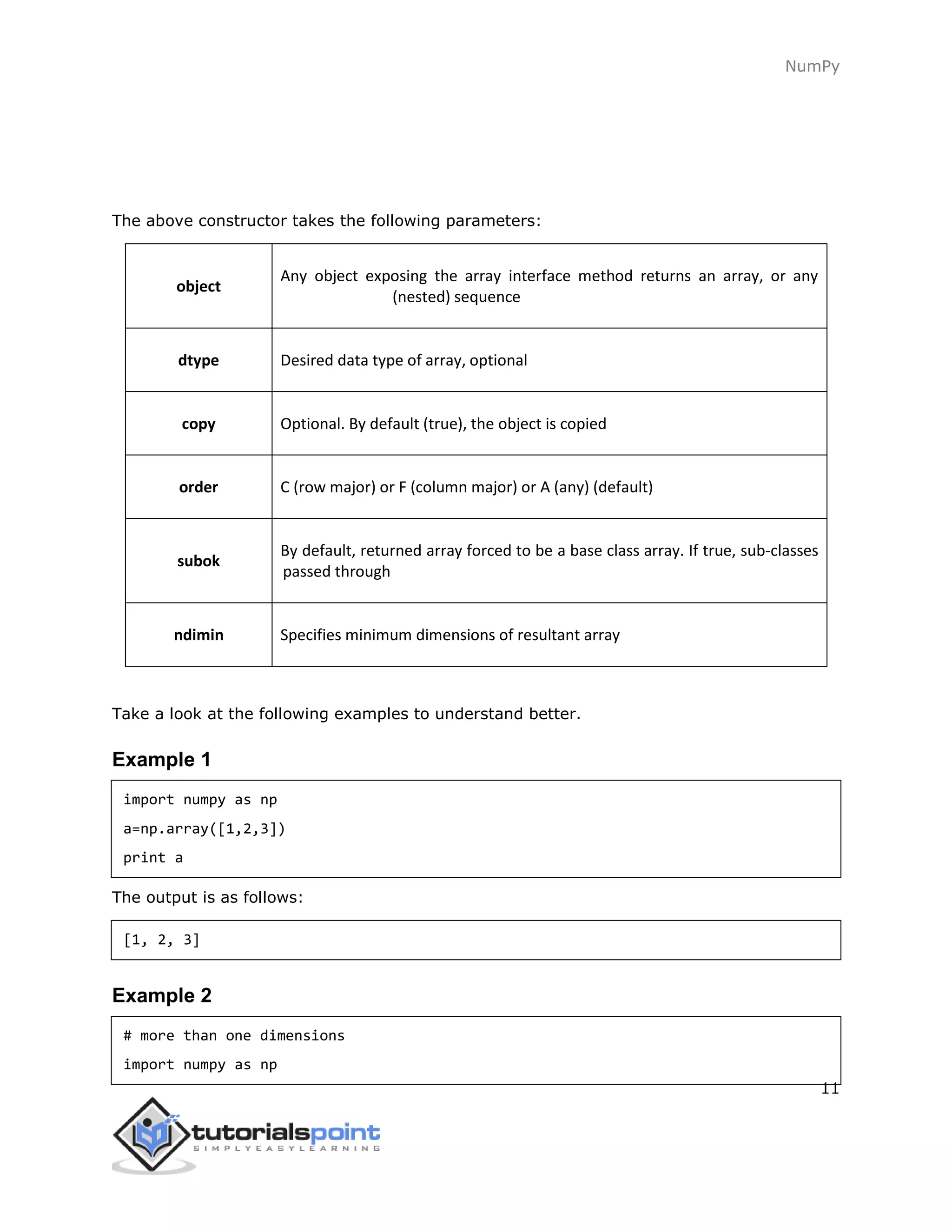 NumPy
11
The above constructor takes the following parameters:
object
Any object exposing the array interface method returns an array, or any
(nested) sequence
dtype Desired data type of array, optional
copy Optional. By default (true), the object is copied
order C (row major) or F (column major) or A (any) (default)
subok
By default, returned array forced to be a base class array. If true, sub-classes
passed through
ndimin Specifies minimum dimensions of resultant array
Take a look at the following examples to understand better.
Example 1
import numpy as np
a=np.array([1,2,3])
print a
The output is as follows:
[1, 2, 3]
Example 2
# more than one dimensions
import numpy as np
 