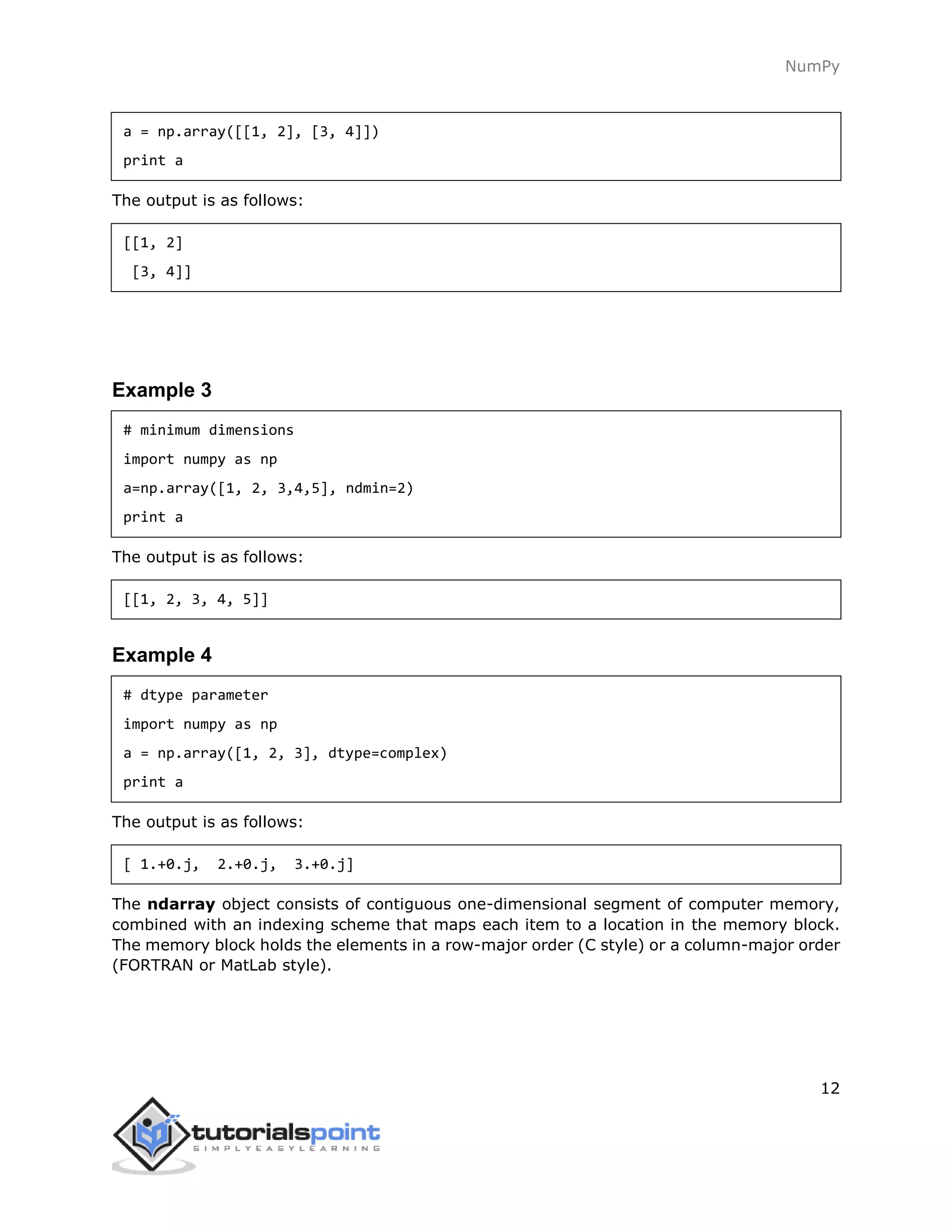 NumPy
12
a = np.array([[1, 2], [3, 4]])
print a
The output is as follows:
[[1, 2]
[3, 4]]
Example 3
# minimum dimensions
import numpy as np
a=np.array([1, 2, 3,4,5], ndmin=2)
print a
The output is as follows:
[[1, 2, 3, 4, 5]]
Example 4
# dtype parameter
import numpy as np
a = np.array([1, 2, 3], dtype=complex)
print a
The output is as follows:
[ 1.+0.j, 2.+0.j, 3.+0.j]
The ndarray object consists of contiguous one-dimensional segment of computer memory,
combined with an indexing scheme that maps each item to a location in the memory block.
The memory block holds the elements in a row-major order (C style) or a column-major order
(FORTRAN or MatLab style).
 
