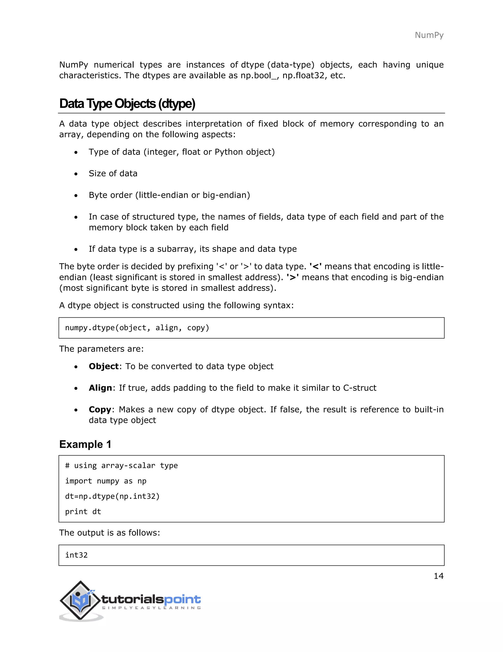 NumPy
14
NumPy numerical types are instances of dtype (data-type) objects, each having unique
characteristics. The dtypes are available as np.bool_, np.float32, etc.
DataTypeObjects(dtype)
A data type object describes interpretation of fixed block of memory corresponding to an
array, depending on the following aspects:
 Type of data (integer, float or Python object)
 Size of data
 Byte order (little-endian or big-endian)
 In case of structured type, the names of fields, data type of each field and part of the
memory block taken by each field
 If data type is a subarray, its shape and data type
The byte order is decided by prefixing '<' or '>' to data type. '<' means that encoding is little-
endian (least significant is stored in smallest address). '>' means that encoding is big-endian
(most significant byte is stored in smallest address).
A dtype object is constructed using the following syntax:
numpy.dtype(object, align, copy)
The parameters are:
 Object: To be converted to data type object
 Align: If true, adds padding to the field to make it similar to C-struct
 Copy: Makes a new copy of dtype object. If false, the result is reference to built-in
data type object
Example 1
# using array-scalar type
import numpy as np
dt=np.dtype(np.int32)
print dt
The output is as follows:
int32
 