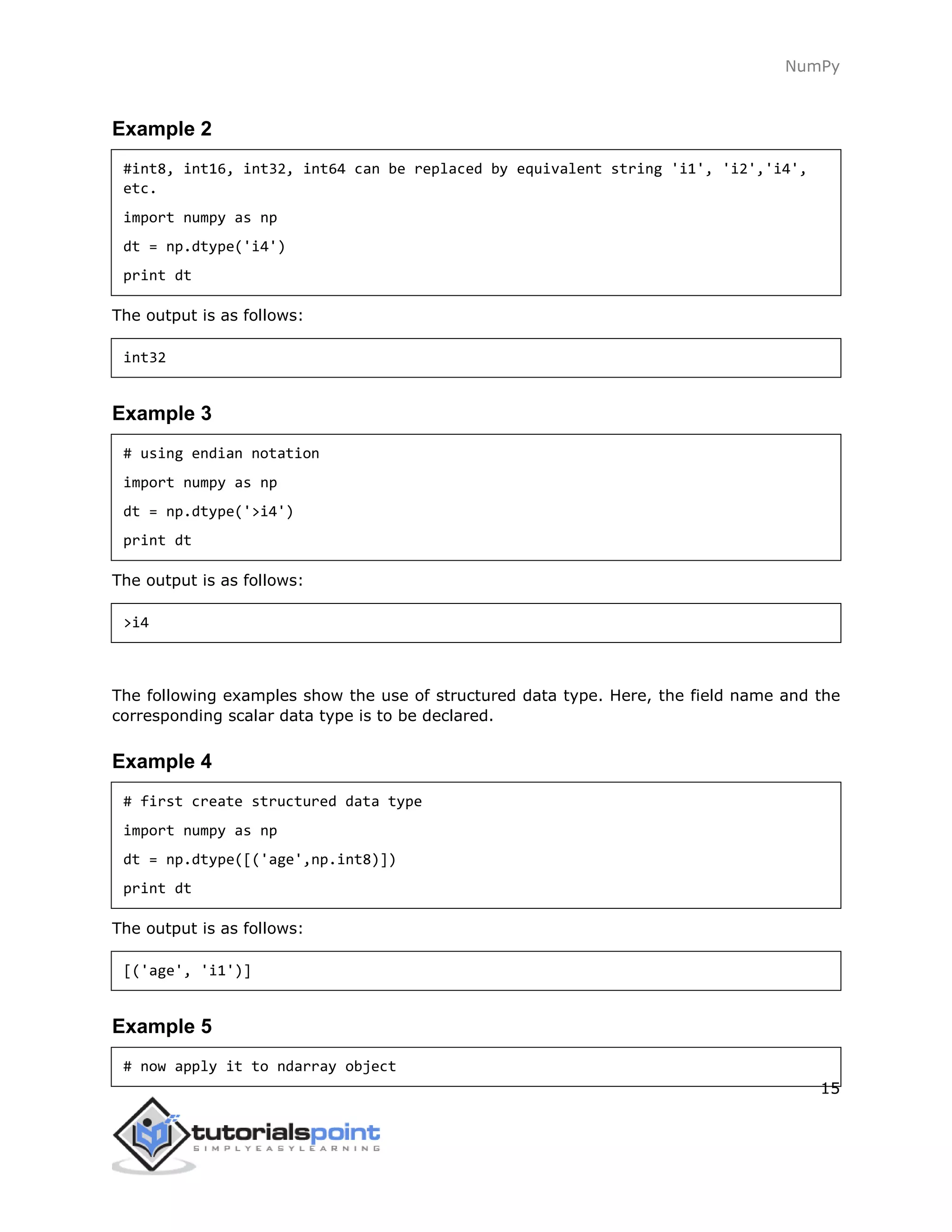NumPy
15
Example 2
#int8, int16, int32, int64 can be replaced by equivalent string 'i1', 'i2','i4',
etc.
import numpy as np
dt = np.dtype('i4')
print dt
The output is as follows:
int32
Example 3
# using endian notation
import numpy as np
dt = np.dtype('>i4')
print dt
The output is as follows:
>i4
The following examples show the use of structured data type. Here, the field name and the
corresponding scalar data type is to be declared.
Example 4
# first create structured data type
import numpy as np
dt = np.dtype([('age',np.int8)])
print dt
The output is as follows:
[('age', 'i1')]
Example 5
# now apply it to ndarray object
 