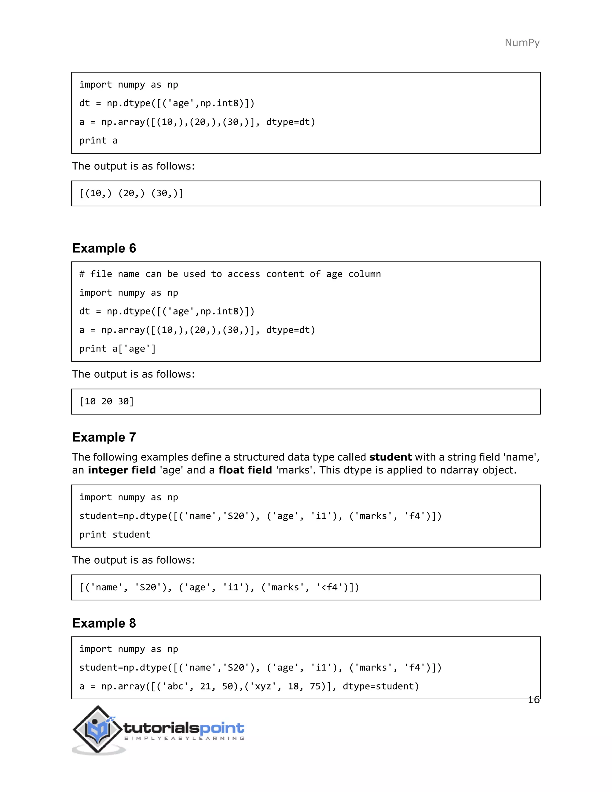 NumPy
16
import numpy as np
dt = np.dtype([('age',np.int8)])
a = np.array([(10,),(20,),(30,)], dtype=dt)
print a
The output is as follows:
[(10,) (20,) (30,)]
Example 6
# file name can be used to access content of age column
import numpy as np
dt = np.dtype([('age',np.int8)])
a = np.array([(10,),(20,),(30,)], dtype=dt)
print a['age']
The output is as follows:
[10 20 30]
Example 7
The following examples define a structured data type called student with a string field 'name',
an integer field 'age' and a float field 'marks'. This dtype is applied to ndarray object.
import numpy as np
student=np.dtype([('name','S20'), ('age', 'i1'), ('marks', 'f4')])
print student
The output is as follows:
[('name', 'S20'), ('age', 'i1'), ('marks', '<f4')])
Example 8
import numpy as np
student=np.dtype([('name','S20'), ('age', 'i1'), ('marks', 'f4')])
a = np.array([('abc', 21, 50),('xyz', 18, 75)], dtype=student)
 