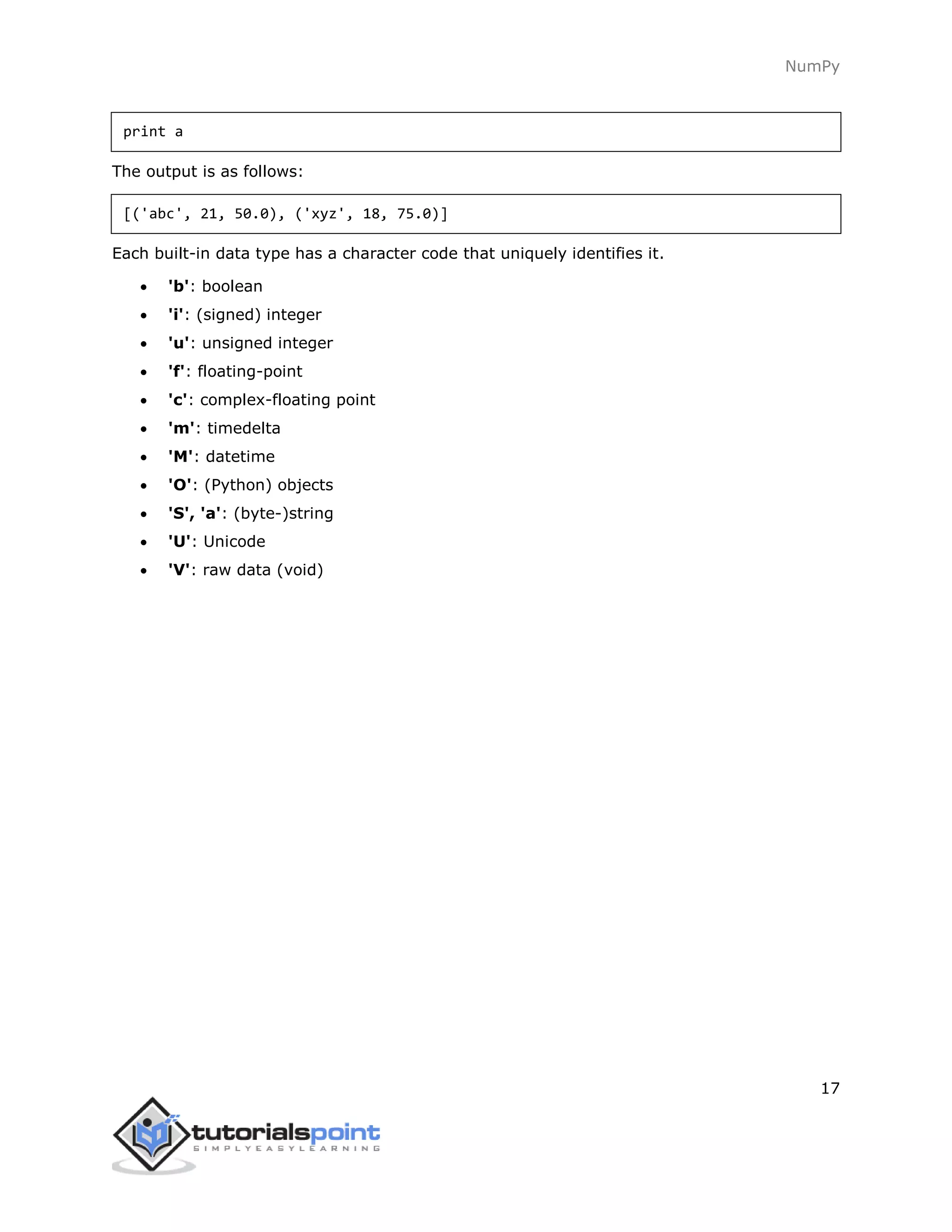 NumPy
17
print a
The output is as follows:
[('abc', 21, 50.0), ('xyz', 18, 75.0)]
Each built-in data type has a character code that uniquely identifies it.
 'b': boolean
 'i': (signed) integer
 'u': unsigned integer
 'f': floating-point
 'c': complex-floating point
 'm': timedelta
 'M': datetime
 'O': (Python) objects
 'S', 'a': (byte-)string
 'U': Unicode
 'V': raw data (void)
 