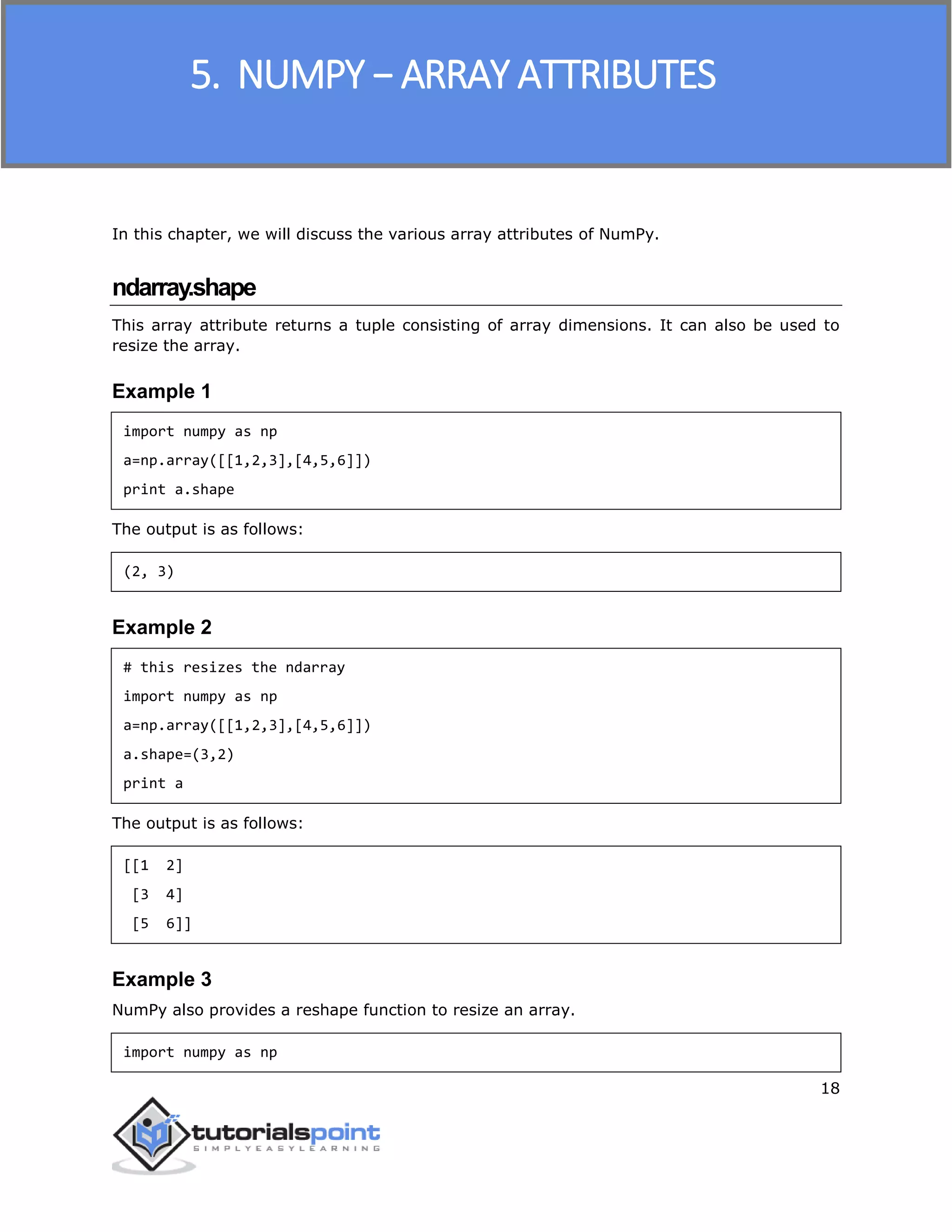NumPy
18
In this chapter, we will discuss the various array attributes of NumPy.
ndarray.shape
This array attribute returns a tuple consisting of array dimensions. It can also be used to
resize the array.
Example 1
import numpy as np
a=np.array([[1,2,3],[4,5,6]])
print a.shape
The output is as follows:
(2, 3)
Example 2
# this resizes the ndarray
import numpy as np
a=np.array([[1,2,3],[4,5,6]])
a.shape=(3,2)
print a
The output is as follows:
[[1 2]
[3 4]
[5 6]]
Example 3
NumPy also provides a reshape function to resize an array.
import numpy as np
5. NUMPY − ARRAY ATTRIBUTES
 