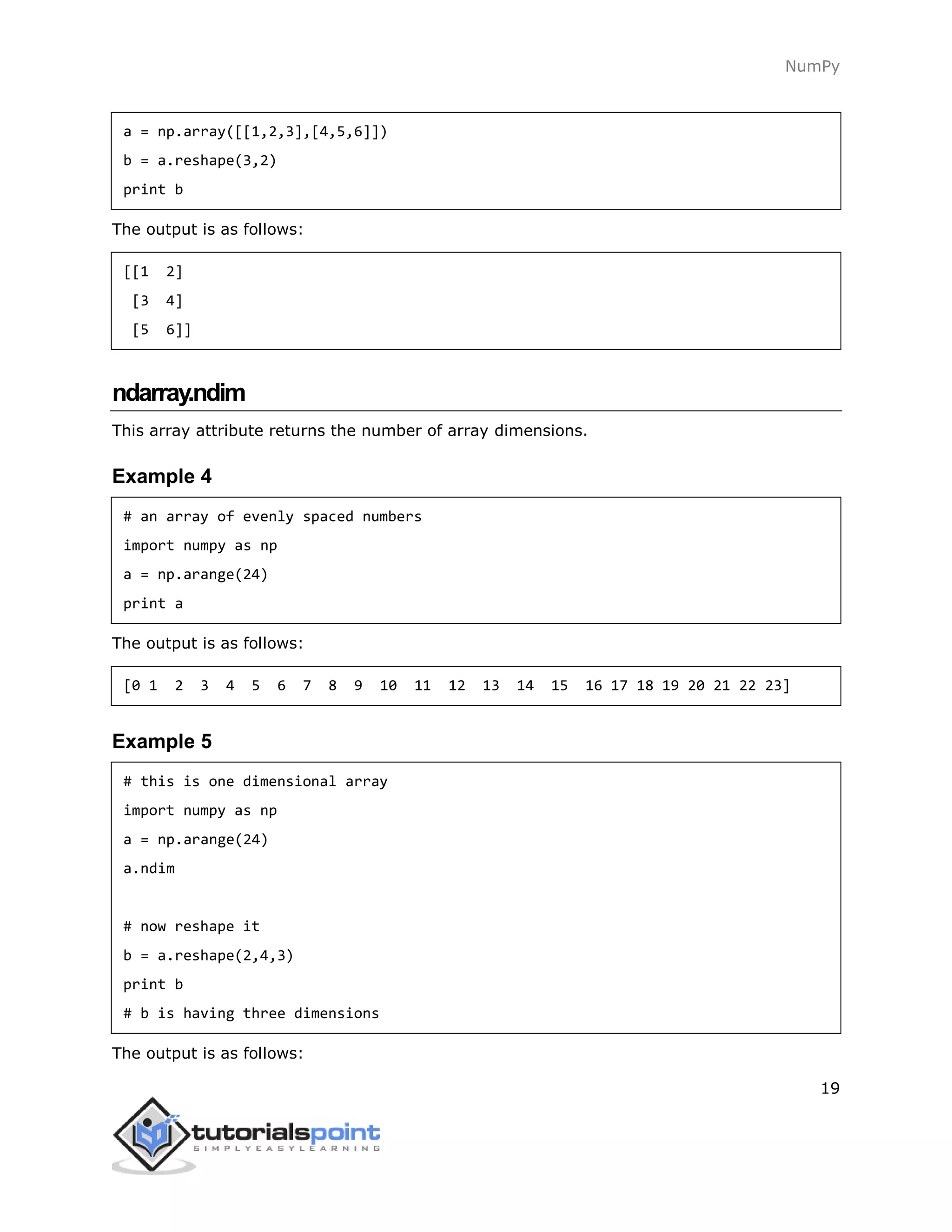 NumPy
19
a = np.array([[1,2,3],[4,5,6]])
b = a.reshape(3,2)
print b
The output is as follows:
[[1 2]
[3 4]
[5 6]]
ndarray.ndim
This array attribute returns the number of array dimensions.
Example 4
# an array of evenly spaced numbers
import numpy as np
a = np.arange(24)
print a
The output is as follows:
[0 1 2 3 4 5 6 7 8 9 10 11 12 13 14 15 16 17 18 19 20 21 22 23]
Example 5
# this is one dimensional array
import numpy as np
a = np.arange(24)
a.ndim
# now reshape it
b = a.reshape(2,4,3)
print b
# b is having three dimensions
The output is as follows:
 