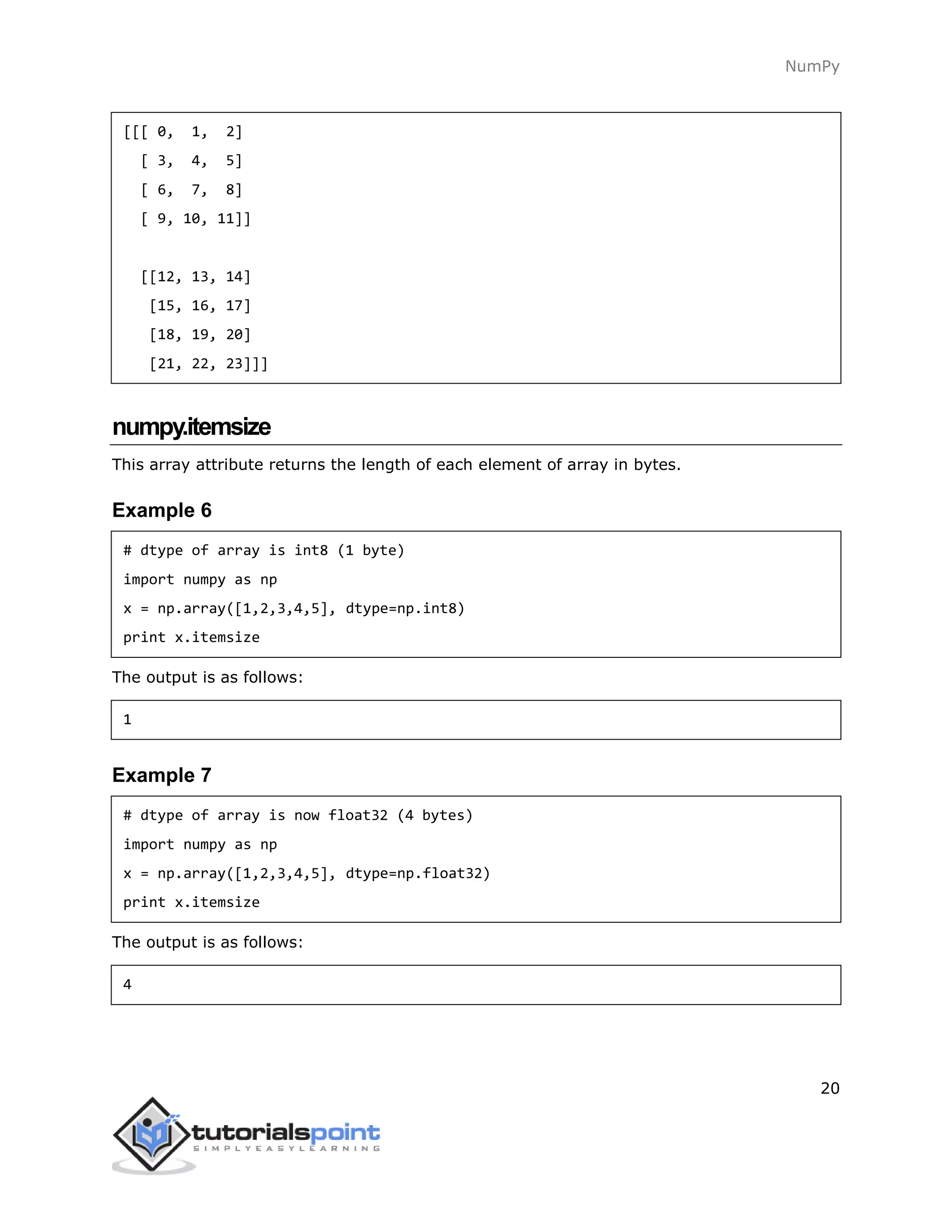 NumPy
20
[[[ 0, 1, 2]
[ 3, 4, 5]
[ 6, 7, 8]
[ 9, 10, 11]]
[[12, 13, 14]
[15, 16, 17]
[18, 19, 20]
[21, 22, 23]]]
numpy.itemsize
This array attribute returns the length of each element of array in bytes.
Example 6
# dtype of array is int8 (1 byte)
import numpy as np
x = np.array([1,2,3,4,5], dtype=np.int8)
print x.itemsize
The output is as follows:
1
Example 7
# dtype of array is now float32 (4 bytes)
import numpy as np
x = np.array([1,2,3,4,5], dtype=np.float32)
print x.itemsize
The output is as follows:
4
 