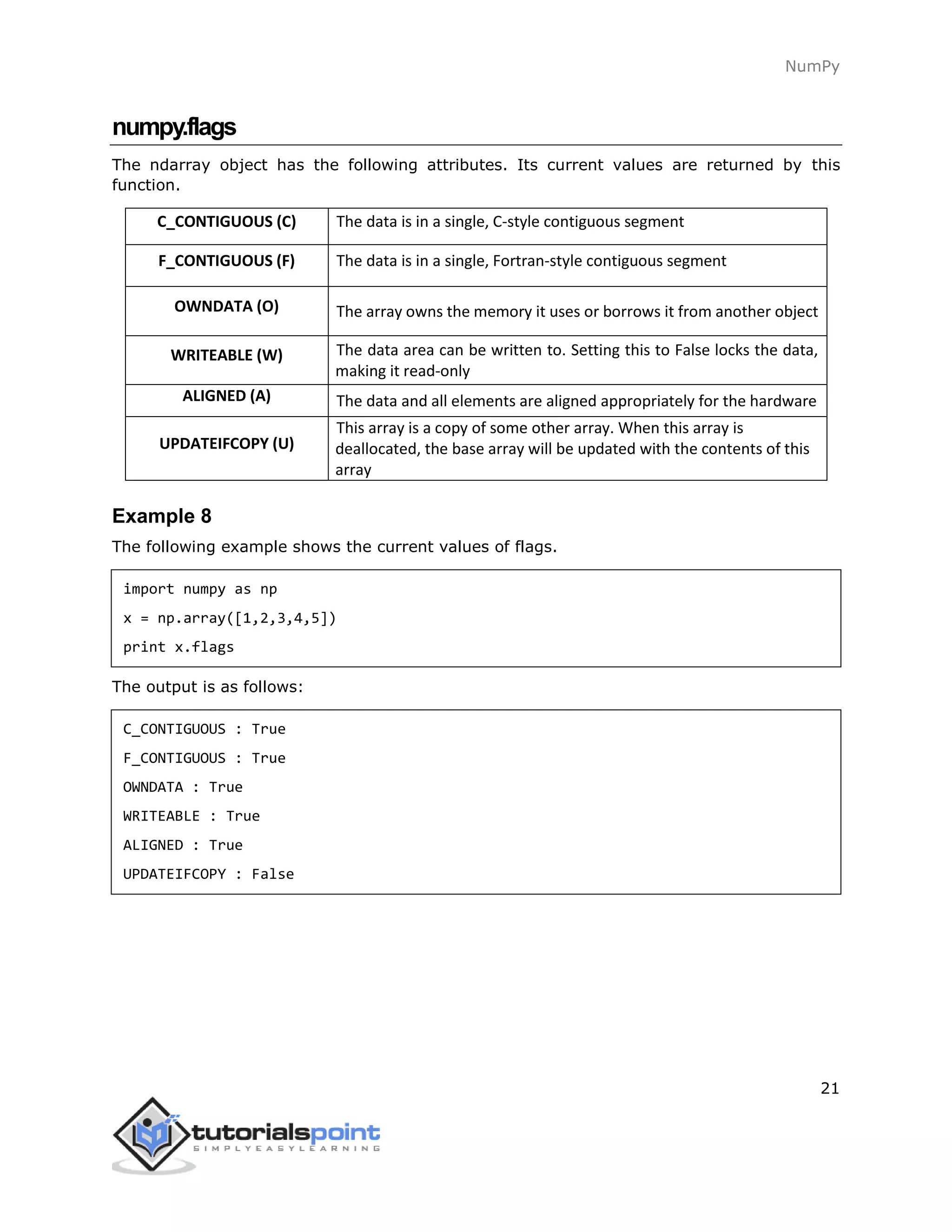 NumPy
21
numpy.flags
The ndarray object has the following attributes. Its current values are returned by this
function.
C_CONTIGUOUS (C) The data is in a single, C-style contiguous segment
F_CONTIGUOUS (F) The data is in a single, Fortran-style contiguous segment
OWNDATA (O) The array owns the memory it uses or borrows it from another object
WRITEABLE (W) The data area can be written to. Setting this to False locks the data,
making it read-only
ALIGNED (A) The data and all elements are aligned appropriately for the hardware
UPDATEIFCOPY (U)
This array is a copy of some other array. When this array is
deallocated, the base array will be updated with the contents of this
array
Example 8
The following example shows the current values of flags.
import numpy as np
x = np.array([1,2,3,4,5])
print x.flags
The output is as follows:
C_CONTIGUOUS : True
F_CONTIGUOUS : True
OWNDATA : True
WRITEABLE : True
ALIGNED : True
UPDATEIFCOPY : False
 